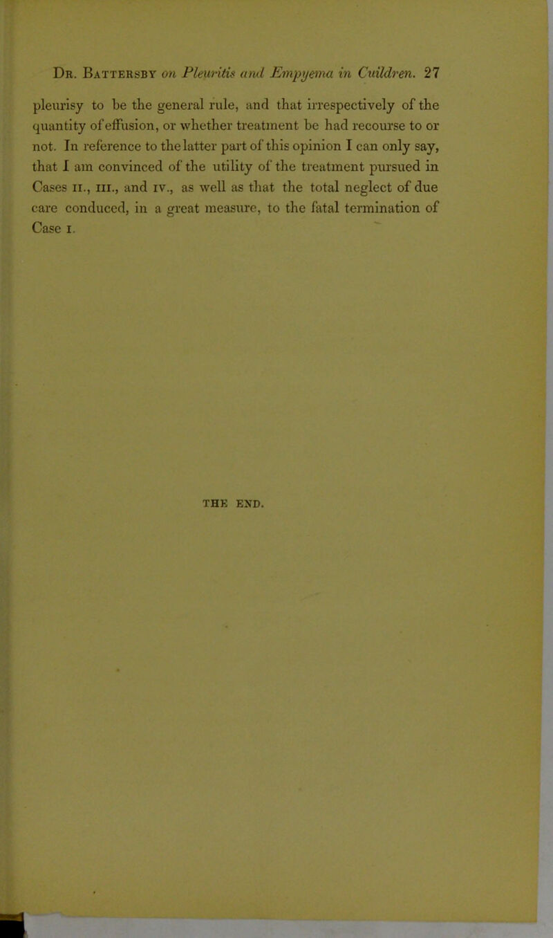 pleurisy to be the general rule, and that irrespectively of the quantity of effusion, or whether treatment be had recourse to or not. In reference to the latter part of this opinion I can only say, that I am convinced of the utility of the treatment pursued in Cases ii., in., and iv., as well as that the total neglect of due care conduced, in a great measure, to the fatal termination of Case i. THE END.