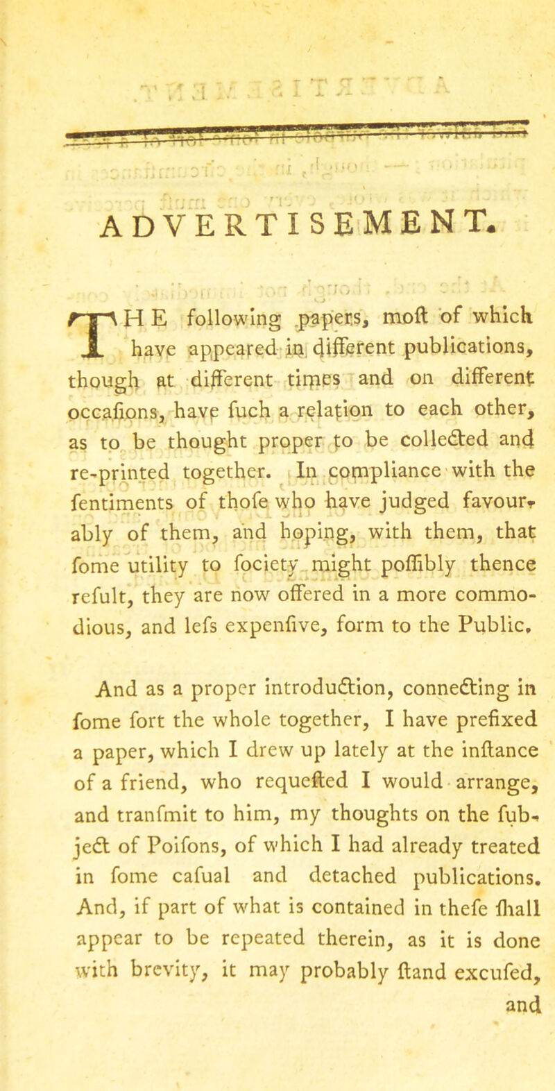 — advertisement. ' j. io )fi i ■ 'on flirjo.i; -- * ’ ' * 1 v. J ' TH E following .papers, molt of which have appeared jfc different publications, though at different tirpes and on different occa.fi.ons, havp fuch a relation to each other, as to be thought proper to be collected and re-printed together. In compliance with the fentiments of thofe who have judged favour ably of them, and hoping, with them, that fome utility to fociety might poffibly thence refult, they are now offered in a more commo- dious, and lefs expenfive, form to the Public. And as a proper introduction, connecting in fome fort the whole together, I have prefixed a paper, which I drew up lately at the inftance of a friend, who requested I would arrange, and tranfmit to him, my thoughts on the fub-> jeCt of Poifons, of which I had already treated in fome cafual and detached publications. And, if part of what is contained in thefe fhall appear to be repeated therein, as it is done with brevity, it may probably {land excufed, and