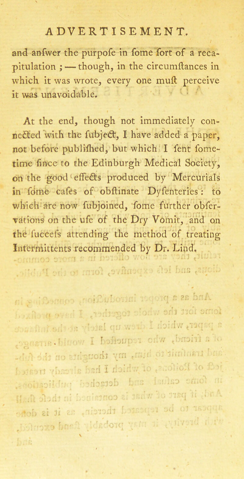 ADVERTISEMENT. and anfwer the purpofe in fome fort of a reca- pitulation ; — though, in the circumftances in which it was wrote, every one muft perceive it was unavoidable. At the end, though not immediately con- nected with the fubjeCt, I have added a paper, not before published, but which I fent fome- time fince to the Edinburgh Medical Society, on the good effeCts produced by Mercurials in fome cafes of obftinate Dyfenteries: to which arc now fubjoined, fome further obfer- vations on the ufe of the Dry Vomit, and on th£ fuccefs attending the method of treating Intermittents recommended by Dr. Lind. ' ): f ) Ct 7 hat * •I frf fr r\ r If .: ■ *. mj ai 3i • ]?ji n n bnj I V.:=nl Tiot'j :birlwtw r I 1 jh'jii] - e:!'/■/ Jrnoifi  :li ym - h ■ n ■■ : :• ;-:irl I rb::!-.y-0 *:o •b.pteb ilrndi L>:.r bkcknc! V' . I6D tn > 3WI