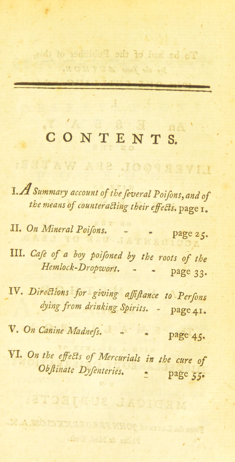 CONTENTS. \.A Summary account of the feveral Poifons, and of the means of counteracting their effects. page i. II. On Mineral Poifons. ~ - page 2$ III. Cafe of a hoy poifoned hy the roots of the Hemlock-Dr opwort. - - page ^ IV. Directions for giving ajfiftance to Perfons dying from drinking Spirits. - page 41. V. On Canine Madnefs. - . page 45. VI. On the effects of Mercurials in the cure of Obfinate Dyfenteries. . page I