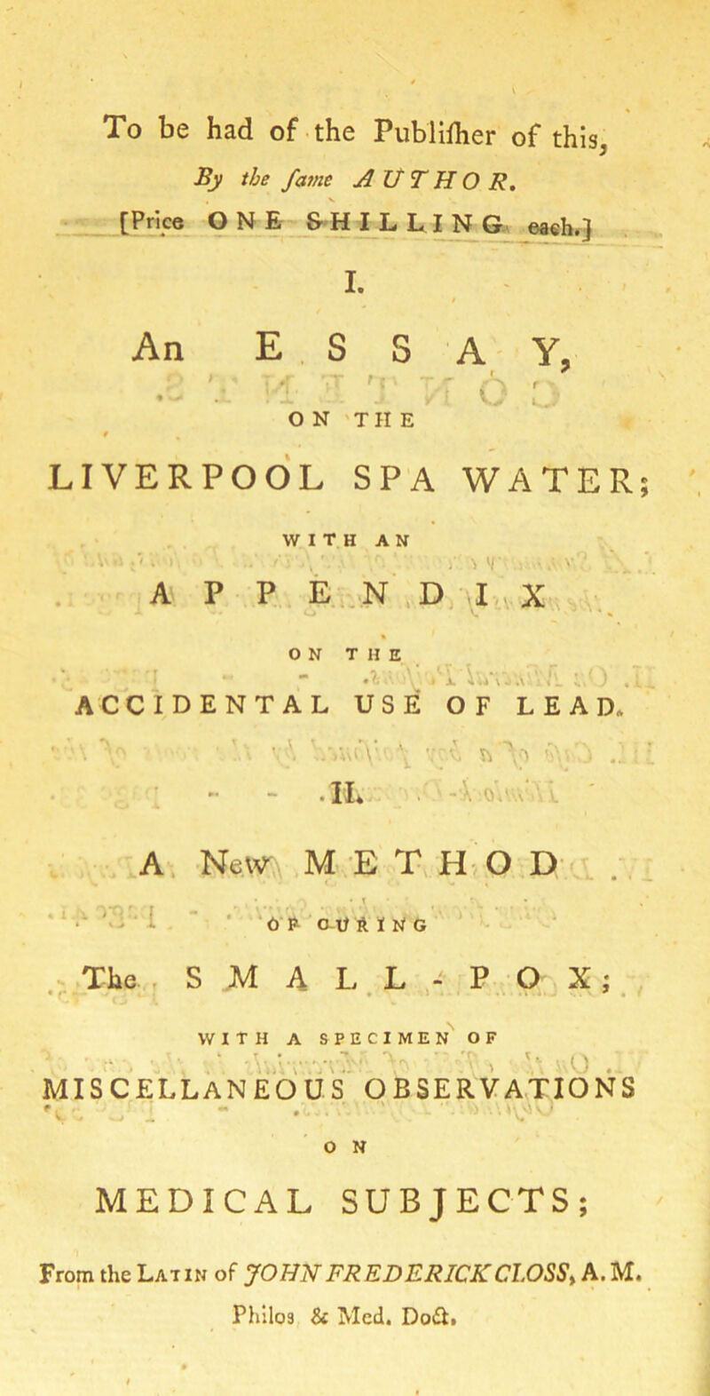 To be had of the Publilher of this3 By the fame AUTHOR. [Price ONE SHILLING each.) I. An ESSAY, .. i-i ■ ;t 6 : ON THE f LIVERPOOL SPA WATER; WITH AN 'A'.i : - V »•. ' •. -\ •. • .r>. ’ ' )• , uV-V? l\ .*« APPENDIX ON THE •?; »\ )V. » jl 4 V«\ ACCIDENTAL USE OF LEAD, ' \ v\ V»uo\lt \ vcA .1 ■ l • II» A New METHOD • . 1S) * \ OP (MJHIMG The S M A L L - P O X ; WITH A SPECIMEN OF ■ ~ .• ^ MISCELLANEOUS OBSERVATIONS 'v : i - • • • > vo O N MEDICAL SUBJECTS; From the Lat in of JOHN FREDERICK CLOSS, A. M. Philos & Med. Do&.