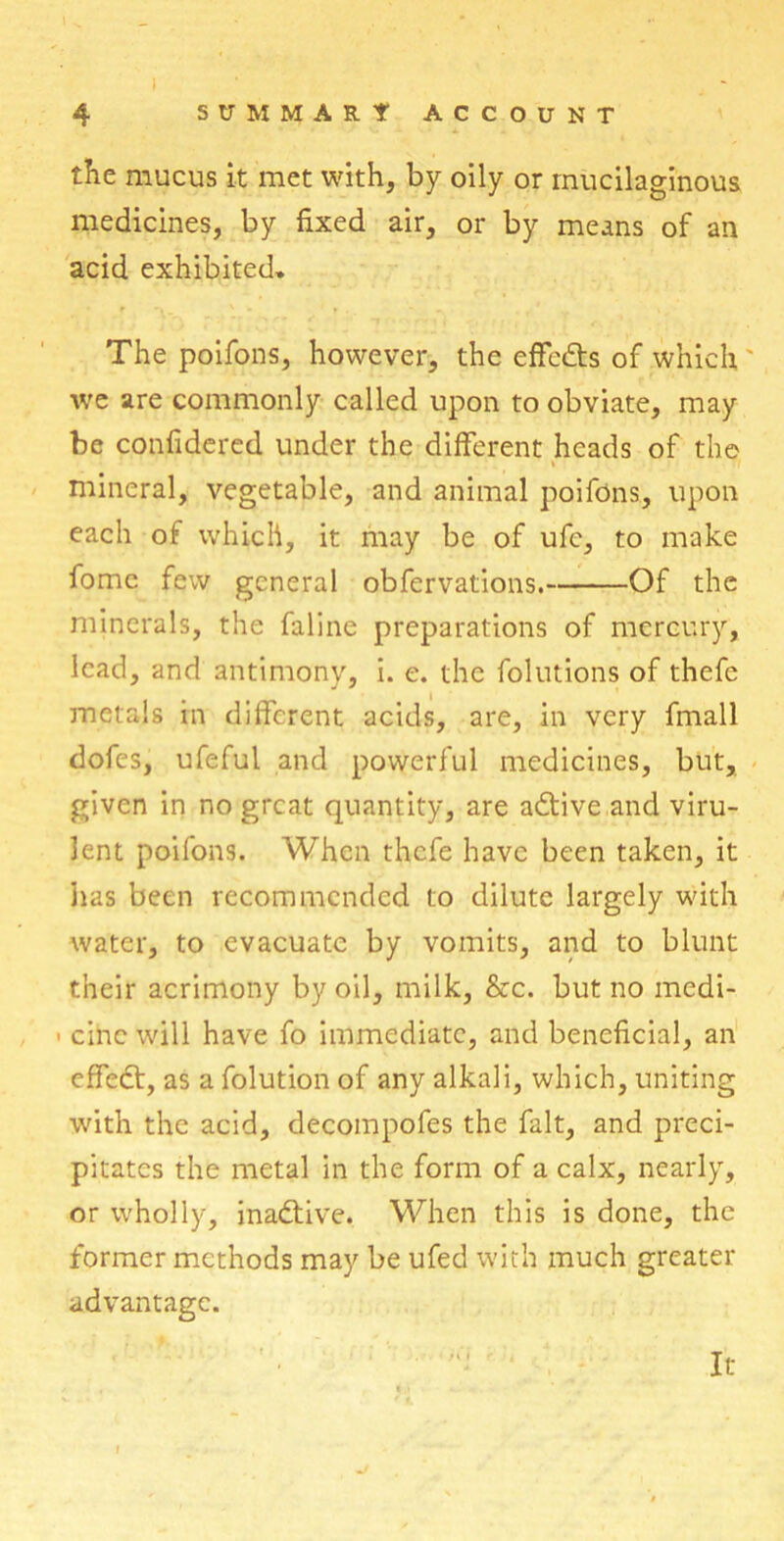 the mucus it met with, by oily or mucilaginous medicines, by fixed air, or by means of an acid exhibited. The poifons, however, the effects of which we are commonly called upon to obviate, may be confidered under the different heads of the i mineral, vegetable, and animal poifons, upon each of which, it may be of ufc, to make fomc few general obfervations. Of the minerals, the faline preparations of mercury, lead, and antimony, i. e. the folutions of thefe metals in different acids, are, in very fmall dofes, ufeful and powerful medicines, but, given in no great quantity, are adtive and viru- lent poifons. When thefe have been taken, it lias been recommended to dilute largely with water, to evacuate by vomits, and to blunt their acrimony by oil, milk, &c. but no medi- ■ cine will have fo immediate, and beneficial, an effect, as a folution of any alkali, which, uniting with the acid, decompofes the fait, and preci- pitates the metal in the form of a calx, nearly, or wholly, inactive. When this is done, the former methods may be ufed with much greater advantage. -M I It