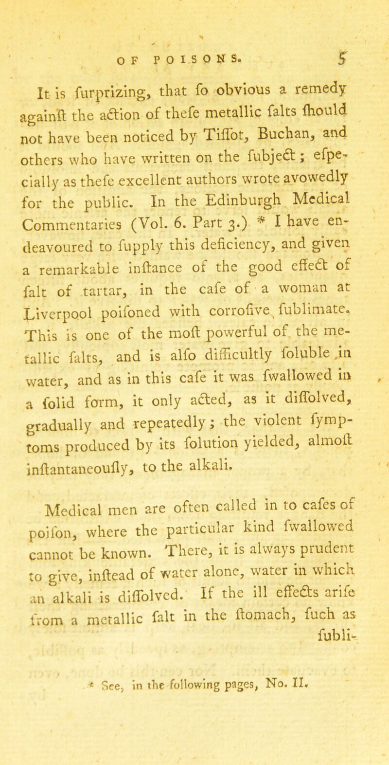 It is fur-prizing, that fo obvious a remedy again'ft the adtion of thefe metallic falts fhould not have been noticed by Tiffot, Buchan, and others who have written on the fubjedt; efpe- cially as thefe excellent authors wrote avowedly for the public. In the Edinburgh Medical Commentaries (Vol. 6. Part 3.) * I have en- deavoured to fupply this deficiency, and given a remarkable inftance of the good effedt of fait of tartar, in the cafe of a woman at Liverpool poiloned with corrofive fublimate. This is one of the molt powerful of the me- tallic falts, and is alfo difficultly foluble .in water, and as in this cafe it was fwallowed in a folid form, it only adted, as it diffolved, gradually and repeatedly; the violent fymp- toms produced by its folution yielded, almoil inftantaneoufly, to the alkali. Medical men are often called in to cafes of pojfon, where the particular kind fwallowed cannot be known. There, it is always prudent to give, inftead of water alone, water in which, an alkali is diffolved. If the ill effedts arife from a metallic fait in the ftomach, fuch as fubli- -* See, in the following pages, No. II.