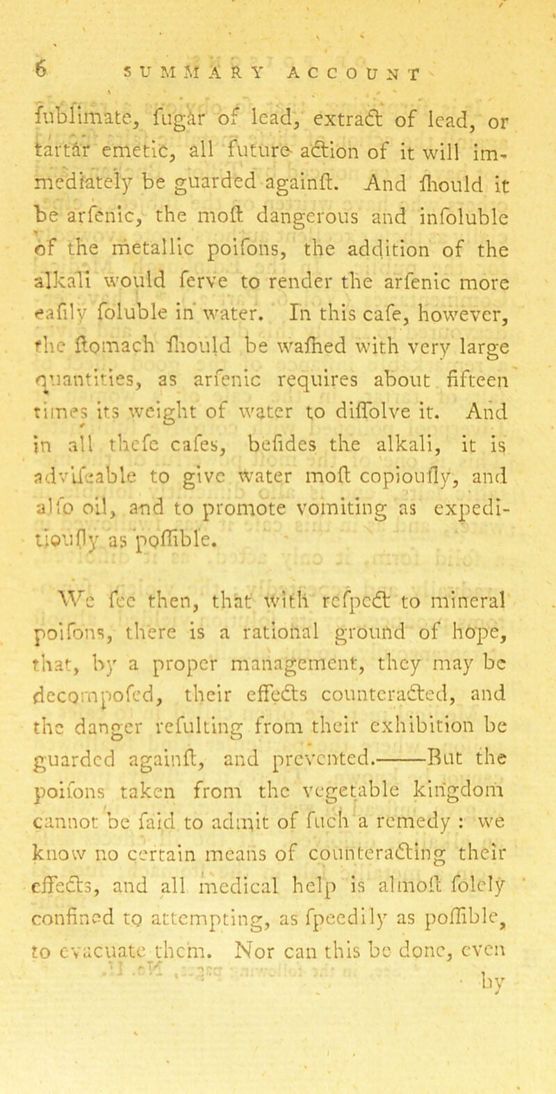 fublimate, fu'g&r of lead, extradt of lead, or tartar emetic, all future- adtion of it will im- mediately be guarded againfl. And fhould it be arfenic, the moll dangerous and infoluble > of the metallic poifons, the addition of the alkali would ferve to render the arfenic more eafily foluble in water. In this cafe, however, the flomach fhould be wafned with very large quantities, as arfenic requires about fifteen times its weight of water to diflolve it. And in all thefe cafes, befides the alkali, it is advifeable to give water mod copioufly, and alfo oil, and to promote vomiting as expedi- tion fly as poffible. We fee then, that with refpedt to mineral poifons, there is a rational ground of hope, that, by a proper management, they may be decompofed, their effedts counteradted, and the danger refulting from their exhibition be guarded againfl, and prevented. Rut the poifons taken from the vegetable kingdom cannot be faid to admit of fuch a remedy : we know no certain means of counteradling their effedts, and all medical help is almofit folely confined to attempting, as fpeedily as poffible, to evacuate them. Nor can this be done, even • by .. j