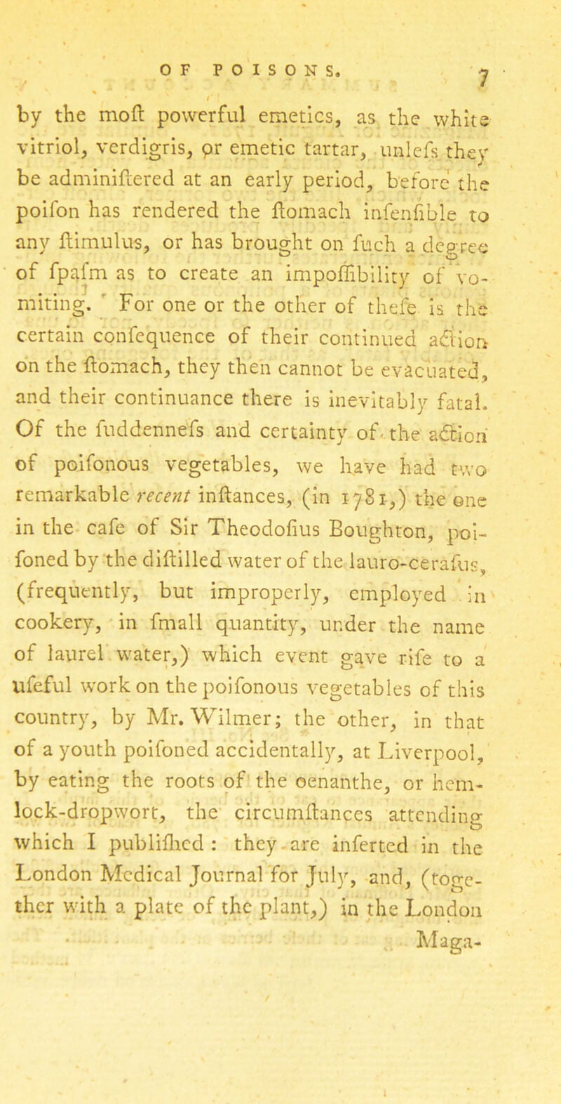 * ' ’ by the mofl powerful emetics, as the white vitriol, verdigris, pr emetic tartar, unlefs they be adminiftered at an early period, before the poifon has rendered the ftomach infenfible to any ftimulus, or has brought on fuch a degree of fpafm as to create an impoffibility of vo- miting. ’ For one or the other of thefe is the certain confequence of their continued adiion on the ftomach, they then cannot be evacuated, and their continuance there is inevitably fatal. Of the fuddennefs and certainty of- the adtioh of poifonous vegetables, we have had two remarkable recent inftances, (in 1781,) the one in the cafe of Sir Theodofius Boughton, poi- foned by the diftilled water of the lauro-cerafus, (frequently, but improperly, employed in cookery, in fmall quantity, under the name of laurel water,) which event gave rife to a lifeful work on the poifonous vegetables of this country, by Mr. Wilmer; the other, in that of a youth poifoned accidentally, at Liverpool, by eating the roots of the oenanthe, or hem- lock-dropwort, the circumllances attending which I publifhed : they are inferred in the London Medical Journal for July, and, (toge- ther with a plate of the plant,) in the London Maga-