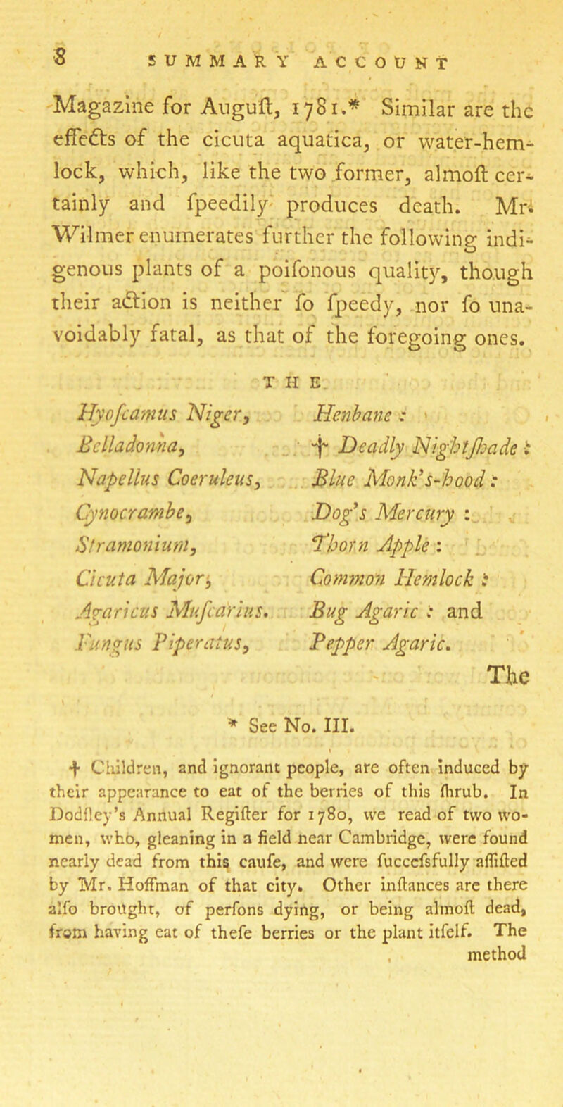 Magazine for Auguft, 1781.* Similar are the effects of the cicuta aquatica, or water-hem- lock, which, like the two former, almoft cer^ tainly and fpeedily produces death. Mri Wilmer enumerates further the following indu- genous plants of a poifonous quality, though their a&ion is neither fo fpeedy, nor fo una- voidably fatal, as that of the foregoing ones. THE Hyofcamis Niger, Henbane : Belladonna, Deadly Nightjhade i Napellus Coeruleus, Blue Monk’s-hood : Cynocrambe, Dog’s Mercury : Stramonium, Thorn Apple : Cicuta Major, Common Hemlock i Amricus Mufcarins. Bug Agaric : and Fungus Piperatus, Pepper Agaric. The * Sec No. III. -f- Children, and ignorant people, are often induced by their appearance to eat of the berries of this flirub. In Dodfley’s Annual Regifter for 1780, vve read of two wo- men, who, gleaning in a field near Cambridge, were found nearly dead from this caufe, and were fucccfsfully affifted by Mr. Hoffman of that city. Other inftances are there alfo brought, of perfons dying, or being almoft dead, from having eat of thefe berries or the plant itfelf. The method