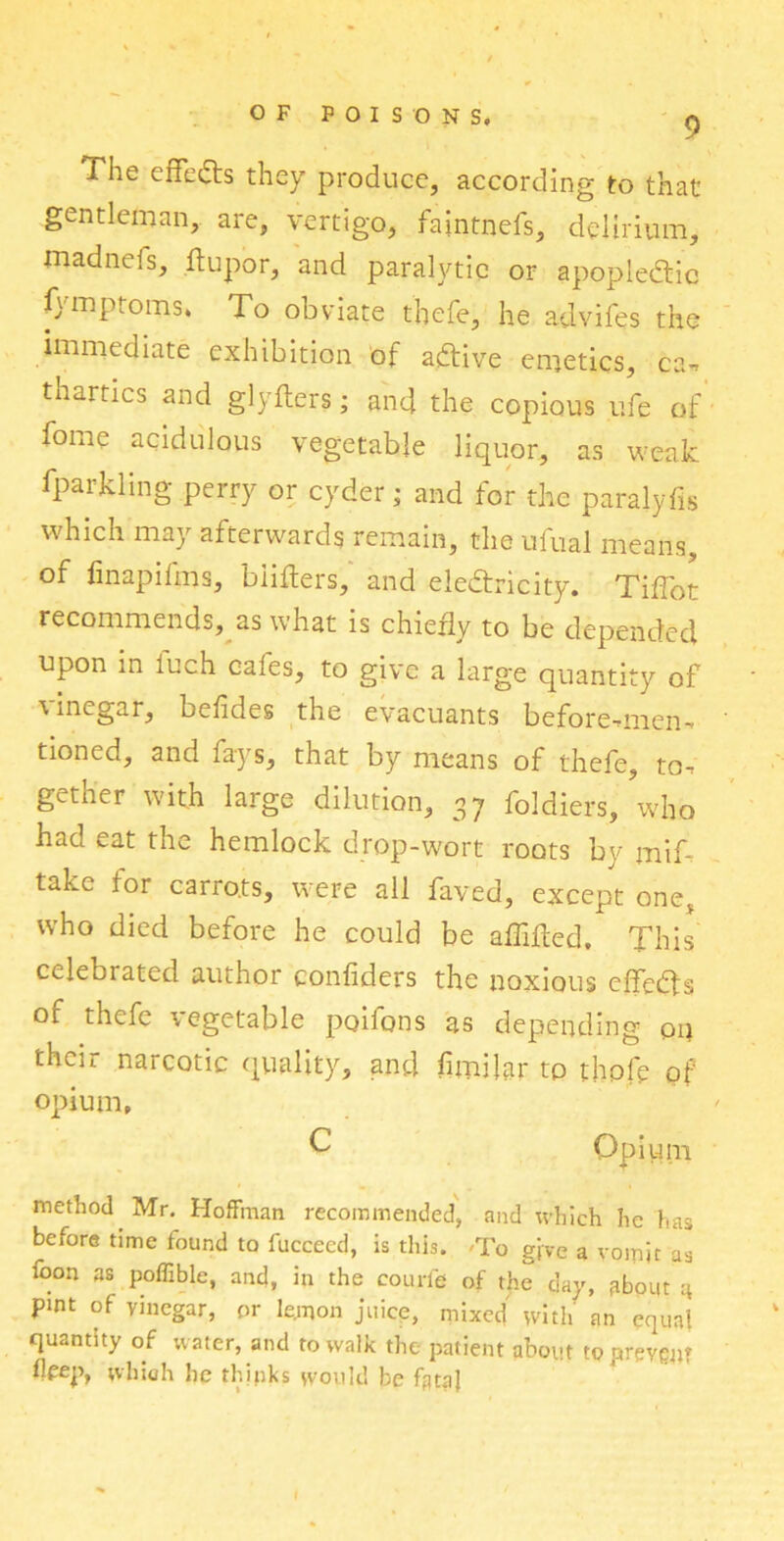 The effects they produce, according to that gentleman, are, vertigo, faintnefs, delirium, madnefs, ftupor, and paralytic or apopledic fymptoms* To obviate thefe, he advifes the immediate exhibition of adfive emetics, ca-» thartics and glyfters; and the copious ufe of forne acidulous vegetable liquor, as weak, fparkling perry or cyder; and for the paralyfis which may afterwards remain, the ufual means, of finapifms, biifters, and electricity. Tiffot recommends, as what is chiefly to be depended upon in luch cafes, to give a large quantity of vinegar, befides the evacuants before-mien^ tioned, and fays, that by means of thefe, to, gether with large dilution, 37 foldiers, who had eat the hemlock drop-wort roots by mif- take for carrots, were all faved, except one, who died before he could be aflifled. This celebrated author confiders the noxious effects of thefe vegetable poifons as depending on their narcotic quality, and limiter to thofe of opium, C Opium method Mr. Hoffman recommended, and which he has before time found to fucceed, is this. 'To give a vomit as foon as poffible, and, in the courfe of the day, fibout q pint of vinegar, or lemon juice, mixed with an equal quantity of water, and to walk the patient about to prevent Deep, which he thinks would be fata)