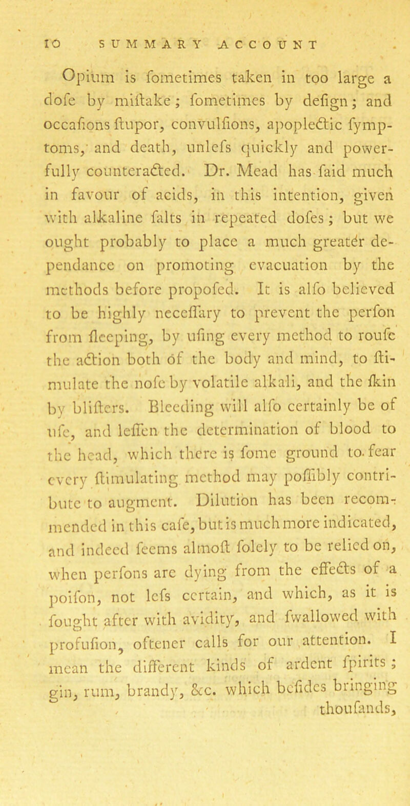 Opium is fometimes taken in too large a dofe by mirtake; fometimes by defign; and occafions ftupor, convulfions, apoplectic fymp- toms,' and death, unlefs quickly and power- fully counteracted. Dr. Mead has faid much in favour of acids, in this intention, given with alkaline falts in repeated dofes; but we ought probably to place a much greatdr de- pendence on promoting evacuation by the methods before propofed. It is alfo believed to be highly neceflary to prevent the perfon from deeping, by ufing every method to roufc the aCtion both of the body and mind, to fti- mulnte the nofeby volatile alkali, and the fkin by blifters. Bleeding will alfo certainly be of ufe, and leficn the determination of blood to the head, which there is fome ground to. fear every (limulating method may poffibly contri- bute to augment. Dilution has been recom- mended in this cafe, but is much more indicated, and indeed feems almoft folely to be relied on, when perfons arc dying from the cffeCts of a poifon, not lefs certain, and which, as it is fought after with avidity, and fwallowed with profufion, oftener calls for our attention. I mean the different kinds of ardent fpirits ; gin, rum, brandy, See. which bcffdcs biinging thoufands.