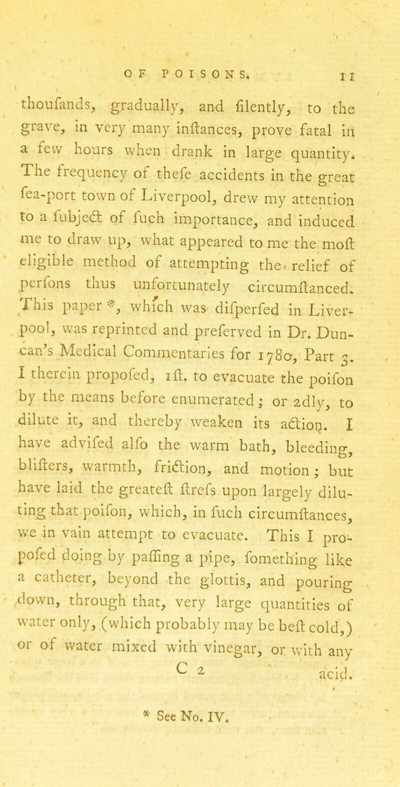 i thoufands, gradually, and lilently, to the grave, in very many indances, prove fatal in a few hours when drank in large quantity. The frequency of thefe accidents in the great fea-port town of Liverpool, drew my attention to a iubjedt of fuch importance, and induced me to draw up, what appeared to me the mod eligible method of attempting the. relief of perlons thus unfortunately circumdanced. This paper *, which was difperfed in Liver- pool, was reprinted and preferved in Dr. Dun- can’s Medical Commentaries for 1780, Part 3. I therein propofed, id. to evacuate the poifon by the means before enumerated; or 2dly, to dilute it, and thereby weaken its adtion. I ha\e adviied alio the warm bath, bleedin0- bliffcers, warmth, fridtion, and motion; but have laid the greated drefs upon largely dilu- ting that poifon, which, in fuch circumftances, we in vain attempt to evacuate. This I pro- pofed doing by palling a pipe, fomething like a catheter, beyond the glottis, and pouring down, through that, very large quantities of water only, (which probably may be bed cold,) or of water mixed with vinegar, or with any ^ 2 , acid. * See No. IY.