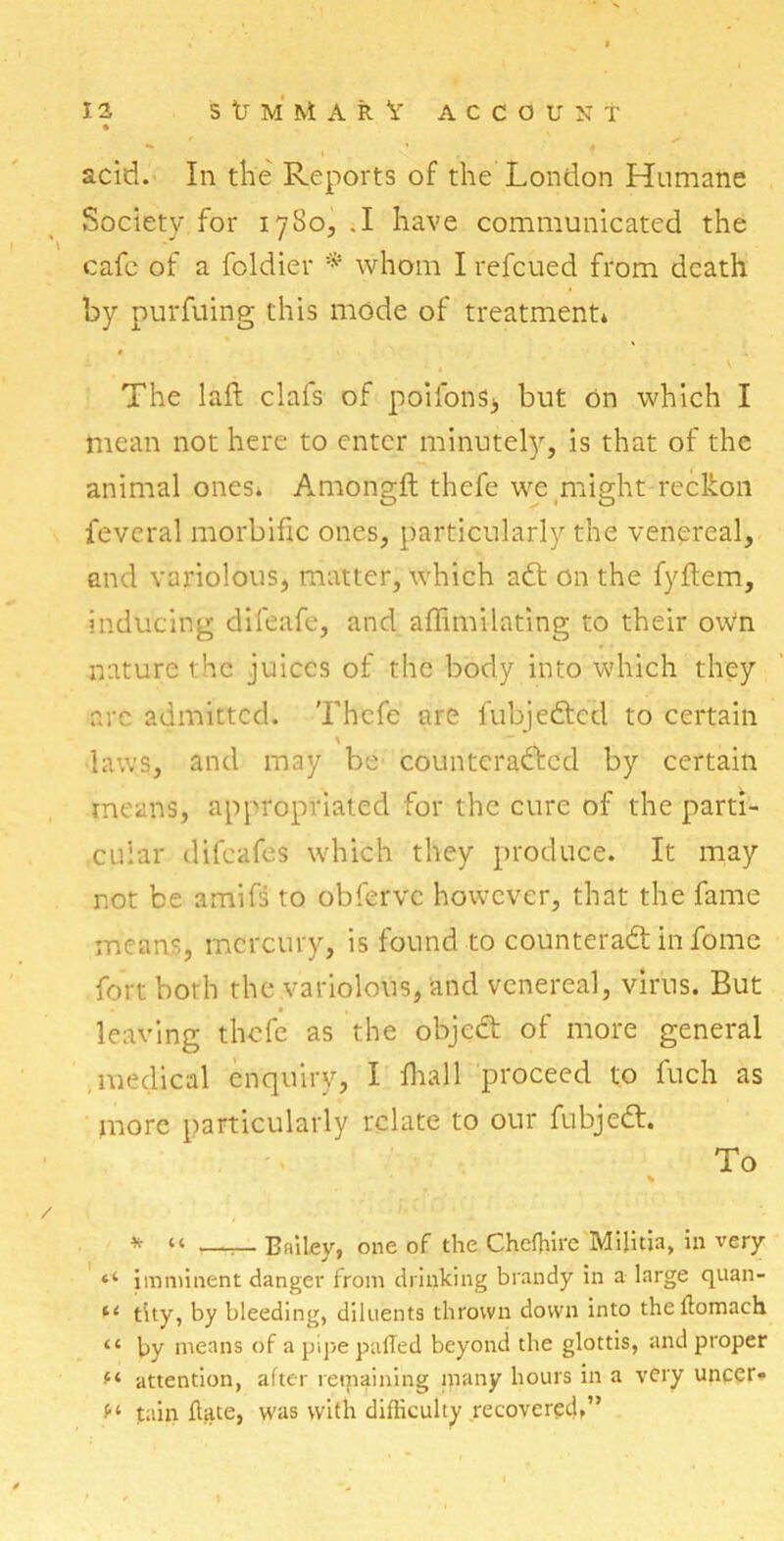 acid. In the Reports of the London Humane Society for 1780,.! have communicated the cafe of a foldier * whom I refcued from death by purfuing this mode of treatment* The laft clafs of poifons, but On which I mean not here to enter minutely, is that of the animal ones* Amongft thefe we might reckon fevcral morbific ones, particularly the venereal, and variolous, matter, which aCt on the fyftem, inducing difeafe, and affimilating to their oWn nature the juices of the body into which they arc admitted. Thefe are fubjeCtcd to certain laws, and may be counteracted by certain means, appropriated for the cure of the parti- cular difeafes which they produce. It may not be amifs to obferve however, that the fame means, mercury, is found to counteract in fome fort both the variolous, and venereal, virus. But leaving thefe as the objeCt of more general medical enquiry, I fhall proceed to fuch as more particularly relate to our fubjeCt. To % * « —_ Bailey, one of the Chefhire Militia, in very “ imminent danger from drinking brandy in a large quan- t4 city, by bleeding, diluents thrown down into the ffomach “ by means of a pipe palled beyond the glottis, and proper attention, after remaining many hours in a very uncer- f‘ fain Hate, was with difficulty recovered,”