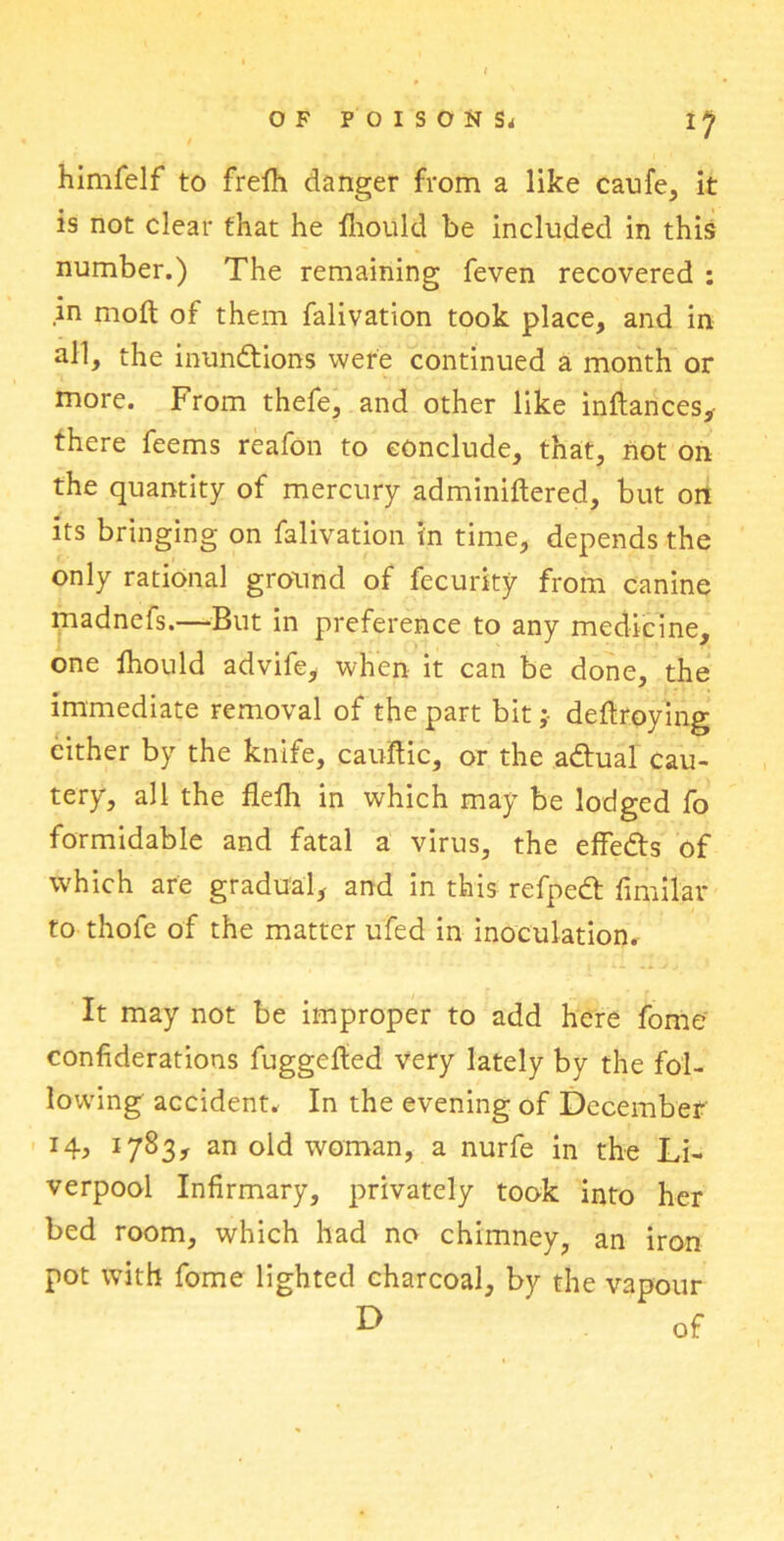 l1 himfelf to frelh danger from a like caufe, it is not clear that he lhould be included in this number.) The remaining feven recovered : in mod of them falivation took place, and in all, the inunctions were continued a month or more. From thefe, and other like inftances, there feems reafon to conclude, that, not on the quantity of mercury adminiftered, but on its bringing on falivation in time, depends the only rational ground of fecurity from canine madnefs.—But in preference to any medicine, one lhould advife, when it can be done, the immediate removal of the part bitdeltroying cither by the knife, caultic, or the a&ual cau- tery, all the flelh in which may be lodged fo formidable and fatal a virus, the effedts of which are gradual, and in this refped; fimilar to thofe of the matter ufed in inoculation. It may not be improper to add here fome confiderations fuggefted very lately by the fol- lowing accident. In the evening of December 1783* an old woman, a nurfe in the Li- verpool Infirmary, privately took into her bed room, which had no chimney, an iron pot with fome lighted charcoal, by the vapour D of