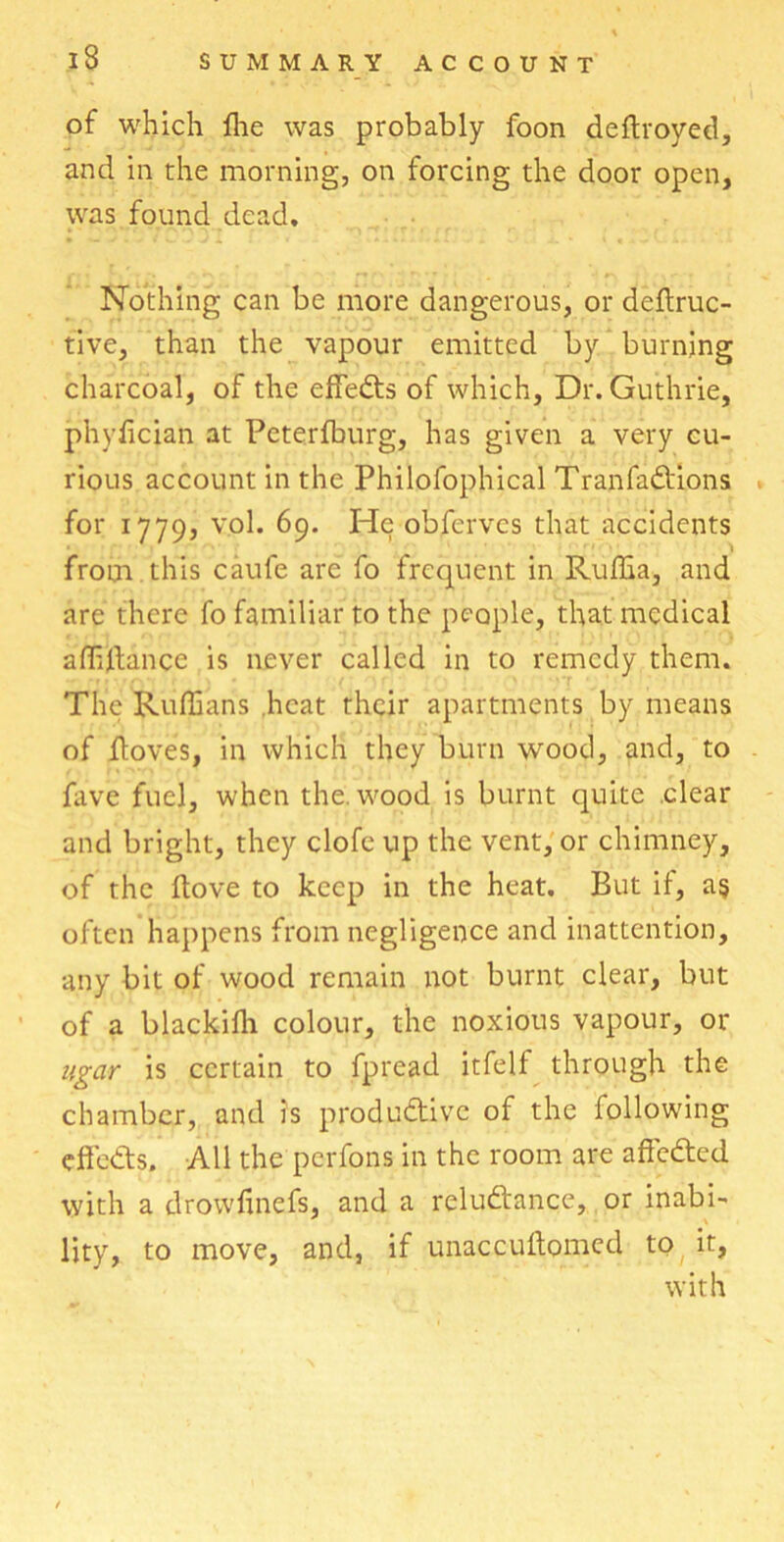 of which file was probably foon deftroyed, and in the morning, on forcing the door open, was found dead. Nothing can be more dangerous, or deftruc- tive, than the vapour emitted by burning charcoal, of the effects of which. Dr. Guthrie, phylician at Pcterfburg, has given a very cu- rious account in the Philofophical Tran factions for 1779, vol. 69. He obferves that accidents from this caufe are fo frequent in Ruffia, and are there fo familiar to the people, that medical affiltance is never called in to remedy them. The Ruffians heat their apartments by means of floves, in which they burn wood, and, to fave fuel, when the. wood is burnt quite clear and bright, they clofe up the vent, or chimney, of the Hove to keep in the heat. But if, a$ often happens from negligence and inattention, any bit of wood remain not burnt clear, but of a blackifh colour, the noxious vapour, or ugar is certain to fpread itfelf through the chamber, and is productive of the following effects. All the perfons in the room are affeCted with a drowfinefs, and a reluctance, or inabi- lity, to move, and, if unaccuftomed to it, with