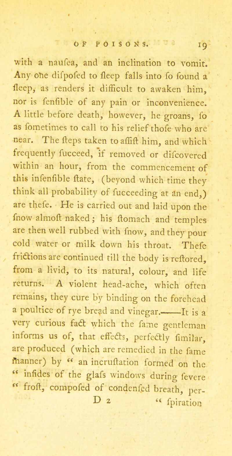 I OF POISONS. J9 xvith a naufea, and an inclination to vomit. Any ofie difpofed to deep falls into fo found a deep, as renders it difficult to awaken him, nor is fenfible of any pain or inconvenience. A little before death, however, he groans, fo as fometimes to call to his relief thofe who are near. The deps taken to affift him, and which frequently fucceed, if removed or difcovered within an hour, from the commencement of this infenfible date, (beyond which time they think all probability of fucceeding at an end,) are thefe. He is carried out and laid upon the fnow almod naked; his domach and temples are then well rubbed with fnow, and they pour cold water or milk down his throat. Thefe / frictions are continued till the body is redored, from a livid, to its natural, colour, and life returns. A violent head-ache, which often remains, they cure by binding on the forehead a poultice of rye bre^d and vinegar. It is a very curious fadt which the fame gentleman informs us of, that effedts, perfectly fimilar, are produced (which are remedied in the fame fhanner) by “ an incrudation formed on the “ iniides of the glafs windows during fevcre “ frod, compofed of condcnfcd breath, per- •D 2 “ fpiration