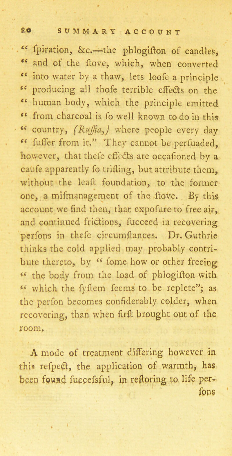 “ fpiration, &c.—the phlogiflon of candles, te and of the ftove, which, when converted <c into water by a thaw, lets loofe a principle “ producing all thofe terrible effedts on the “ human body, which the principle emitted tf from charcoal is fo well known to do in this tc country, (RuJJia,J where people every day f( fuffer from it.” They cannot be perfuaded, however, that thefc effcdts are occafioncd by a caufe apparently fo trifling, but attribute them, without the leaf! foundation, to the former one, a mifmanagement of the ftove. By this account we find then, that expofure to free air, and continued fridtions, fucceed in recovering perfons in thefc circumftances. Dr. Guthrie thinks the cold applied may probably contri- bute thereto, by “ fome how or other freeing “ the body from the load of phlogiflon with “ which the fyftem feems to be replete”; as the perfon becomes confiderably colder, when recovering, than when firft brought out of the room, A mode of treatment differing however in this refpedt, the application of warmth, has been found fuceefsful, in refloring to life per- fons