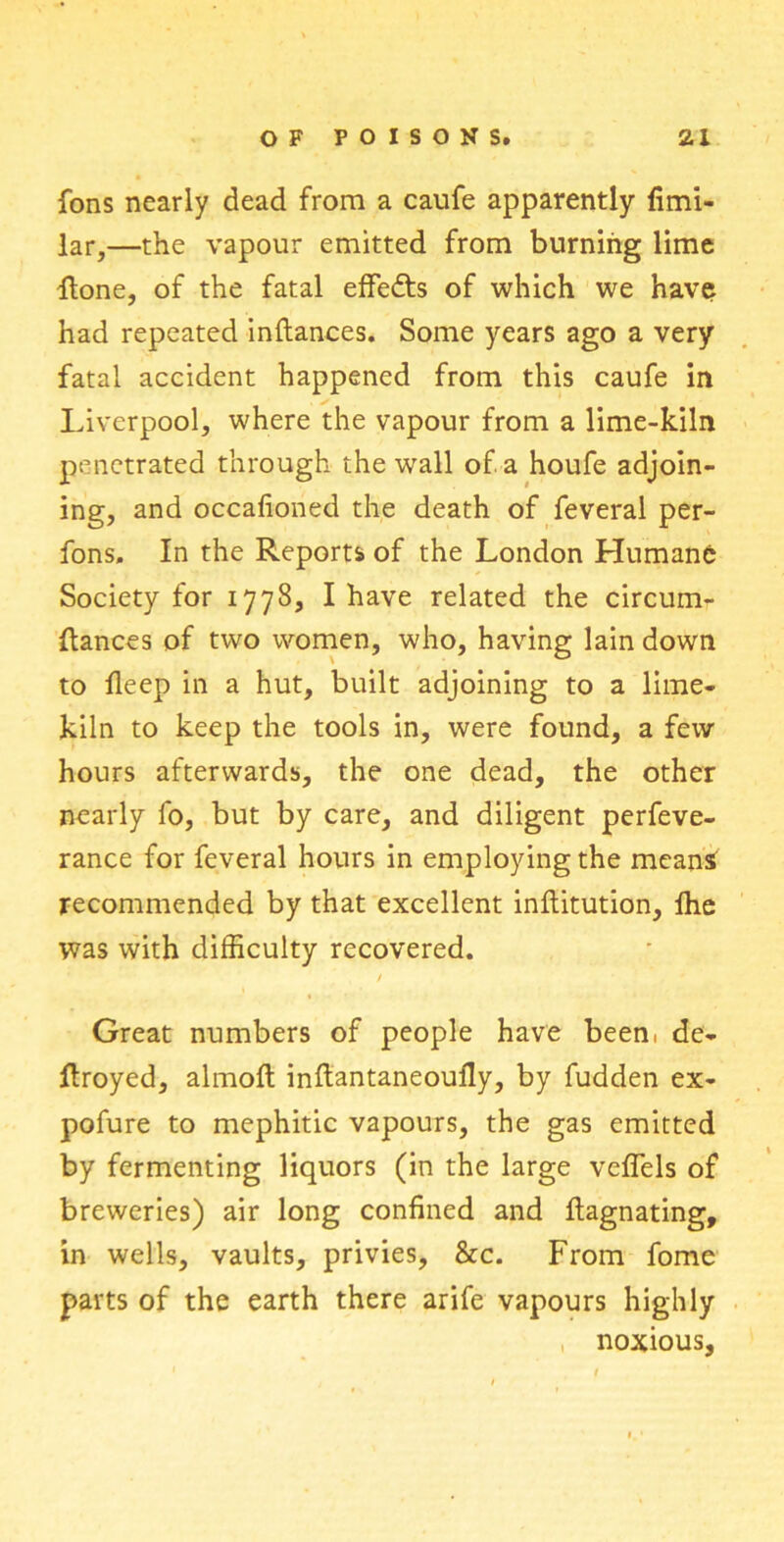 fons nearly dead from a caufe apparently fimi- lar,—the vapour emitted from burning lime flone, of the fatal effedts of which we have had repeated inftances. Some years ago a very fatal accident happened from this caufe in Liverpool, where the vapour from a lime-kiln penetrated through the wall of a houfe adjoin- ing, and occasioned the death of Several per- fons. In the Reports of the London Humane Society for 1778, I have related the circum- Hances of two women, who, having lain down to fleep in a hut, built adjoining to a lime- kiln to keep the tools in, were found, a few hours afterwards, the one dead, the other nearly fo, but by care, and diligent perfeve- rance for feveral hours in employing the means recommended by that excellent inftitution, Ihe was with difficulty recovered. Great numbers of people have been, de- ftroyed, almoft inftantaneoufly, by fudden ex- pofure to mephitic vapours, the gas emitted by fermenting liquors (in the large vcffels of breweries) air long confined and ftagnating, in wells, vaults, privies, &c. From fome parts of the earth there arife vapours highly noxious,