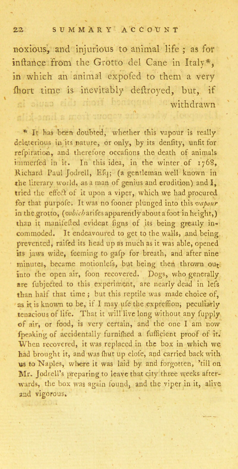 noxious, and injurious to animal life ; as for indance from the Grotto del Cane in Italy*, in which an animal expofed to them a very fhort time is inevitably deftroyed, but, if withdrawn % - • . ' * It has been doubted, whether this vapour is really deleterious in its nature, or only, by its denfity, unfit for refpiration, and therefore oecafions the death of animals imtnerfed in it. In this idea, in the winter of 1768, Richard Paul Jodrell, Efcj; (a gentleman well known in the literary world, as a man of genius and erudition) and I, tried the effort of it upon a viper, which we had procured for that purpofe. It was no {boner plunged into this 'vapour in the grotto, (w,6/cZ>arifes apparently about a foot in height,) thau it tnanifefted evident figns of its being greatly in- commoded. It endeavoured to get to the walls, and being prevented, raifed its head up as much as it was able, opened its jaws wide, feeming to gafp for breath, and after nine minutes, became motionlefs, but being then thrown out into the open air, foon recovered. Dogs, who generally are fubjedted to this experiment, are nearly dead in lefs than half that time ; but this reptile was made choice of, as it is known to be, if I may ufe the expreflion, peculiarly tenacious of life. That it will live long without any fupply of air, or food, is very certain, and the one I am now fpeaking of accidentally furnilhed a fufficient proof of it. When recovered, it was replaced in the box in which we had brought it, and was fhut up dole, and carried back with us to Naples, where it was laid by and forgotten, ’till on Mr. Jodrell’s preparing to leave that city three weeks after- wards, the box was again found, and the viper in it, alive and vigorous.