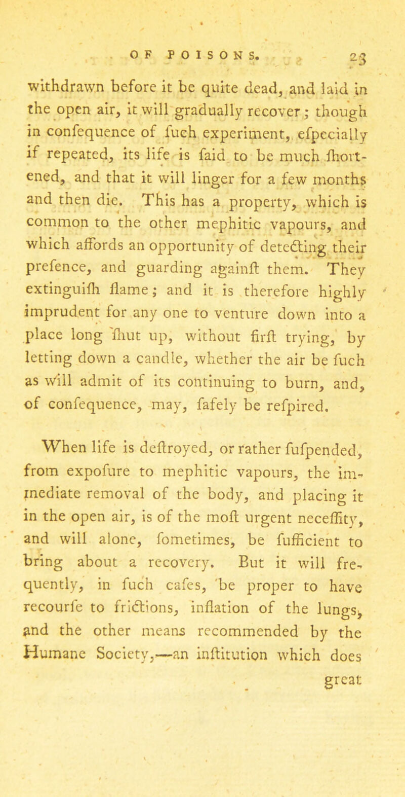 withdrawn before it be quite dead, and laid in the open air, it will gradually recover; though in confequence of fuch experiment, efpecially if repeated, its life is faid to be much fhort- ened, and that it will linger for a few months and then die. This has a property, which is common to the other mephitic vapours, and which affords an opportunity of detecting their prefence, and guarding again# them. They extinguifh flame; and it is therefore highly ' imprudent for any one to venture down into a place long 'fhut up, without firfh trying, by letting down a candle, whether the air be fuch as will admit of its continuing to burn, and, of confequence, may, fafely be refpired. ' ' When life is deflroyed, or rather fufpended, from expofure to mephitic vapours, the im- mediate removal of the body, and placing it in the open air, is of the moft urgent neceffity, and will alone, fometimes, be fufficient to bring about a recovery. But it will fre- quently, in fuch cafes, be proper to have recourie to fridbons, inflation of the lungs^ and the other means recommended by the Humane Society,—an inftitution which does great