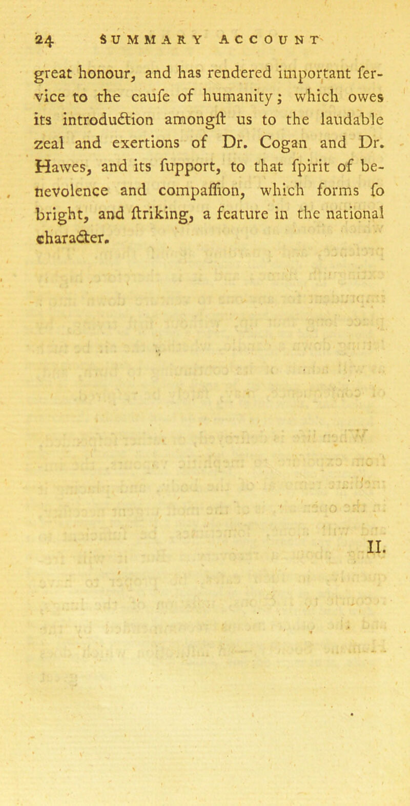 great honour, and has rendered important fer- vice to the caufe of humanity; which owes its introduction amongft us to the laudable zeal and exertions of Dr. Cogan and Dr. Hawes, and its fupport, to that fpirit of be- nevolence and compaffion, which forms fo bright, and ftriking, a feature in the national character. II.