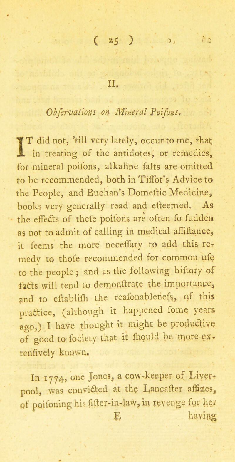 II, Observation* on Mineral Poifons, IT did not, ’till very lately, occur to me, that in treating of the antidotes, or remedies, for mineral poifons, alkaline falts are omitted to be recommended, both in Tiffot’s Advice to the People, and Buchan’s Domeftic Medicine, books very generally read and efteemed. As the effects of thefe poifons are often fo fudden as not to admit of calling in medical affillance, it feems the more neceffary to add this ret medy to thofe recommended for common ufe to the people • and as the following hiftory of fads will tend to demionftrate the importance, and to eilablifh the reafonableriefs, of this practice, (although it happened fome years ago,) I have thought it might be produ&ive of good to fociety that it Ihoold be more ex* tenfively known. In 1774, one Jones, a cow-keeper of Liver* pool, was conviftcd at the Lancafter affixes, of poifoning his fifter-in-law, in revenge for her E having