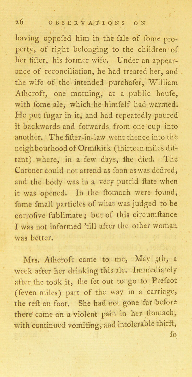 having oppofcd him in the fale of fome pro- perty, of right belonging to the children of her lifter, his former wife. Under an appear- ance of reconciliation, he had treated her, and the wife of the intended purchafer, William Alhcroft, one morning, at a public houfe, with fome ale, which he himfelf had warmed. He put fugar in it, and had repeatedly poured it backwards and forwards from one cup into another. The fifter-in-law went thence into the neighbourhood of Ormfkirk (thirteen miles dil- tant) w'hcre, in a few days, Ihe died. The Coroner could not attend as foon as was defired, and the body was in a very putrid ftate when it was opened. In the ftomach were found, fome fmall particles of what was judged to be corrofive fublimate; but of this circumftance I was not informed ’till after the other woman was better. Mrs. Afticroft came to me, May 5th, a week after her drinking this ale. Immediately after fhe took it, fhe fet out to go to Prefcot (feven miles) part of the way in a carriage, the reft on foot. She had not gone far before there came on a violent pain in her ftomach, with continued vomiting, and intolerable thirft, fo