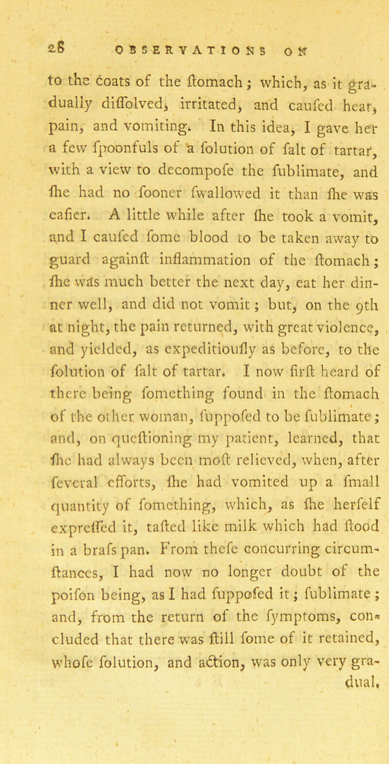 to the coats of the flomach; which, as it gra- dually difiblvedi irritated, and caufed hear, pain, and vomitings In this idea, I gave her a few fpoonfu'ls of a folution of fait of tartar, with a view to decompofe the fublimate, and flie had no fooner fwallowed it than fire was cafier. A little while after fhe took a vomit, and I caufed fomc blood to be taken away to guard againft inflammation of the flomach; flic was much better the next day, eat her din- ner well, and did not vomit; but, on the 9th at night, the pain returned, with great violence, and yielded, as expeditioufly as before, to the folution of fait of tartar. I now firft heard of there being fomething found in the flomach of the other woman, luppofed to be fublimate; and, on queftioning my patient, learned, that flic had always been mod relieved, when, after feveral efforts, fhe had vomited up a fmall quantity of fomething, which, as flie herfelf exprefled it, tailed like milk which had flood in a brafspan. From thefe concurring circum- ftances, I had now no longer doubt of the poifon being, as I had fuppofed it; fublimate ; and, from the return of the fymptoms, con= eluded that there was ftill fome of it retained, whofe folution, and adlion, was only very gra- dual.