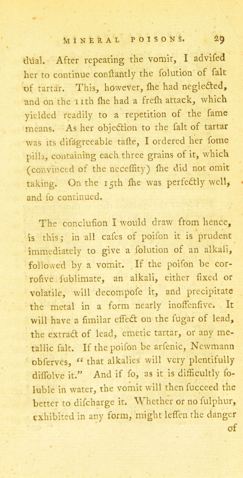 dual. After repeating the vomit, I advifed her to continue conftantly the folution of fait of tartar. This, however, fhe had negledted, and on the 1 ith Ihe had a frefh attack, which yielded readily to a repetition of the fame means. As her objection to the fait of tartar was its difdgreeable tafte, I ordered her fome pills, containing each three grains of it, which (convinced of the ncceffity) fhe did not omit taking. On the 15th ftie was perfectly well* and fo continued. The conclufion I would draw from hence, is this; in all cafes of poifon it is prudent immediately to give a folution of an alkali, followed by a vomit. If the poifon be cor- rofive fublimate, an alkali, either fixed or volatile, will decompofe it, and precipitate the metal in a form nearly inoffenfive* It will have a fimilar cffedt on the fugar of lead, the extract of lead, emetic tartar, or any me- tallic fait. If the poifon be arfenic, Newmann obferves, “ that alkalies will very plentifully diffolve it.” And if fo, as it is difficultly fo- luble in water, the vomit will then fucceed the better to difeharge it. Whether or no fulphur, exhibited in any form, might leffirn the danger of