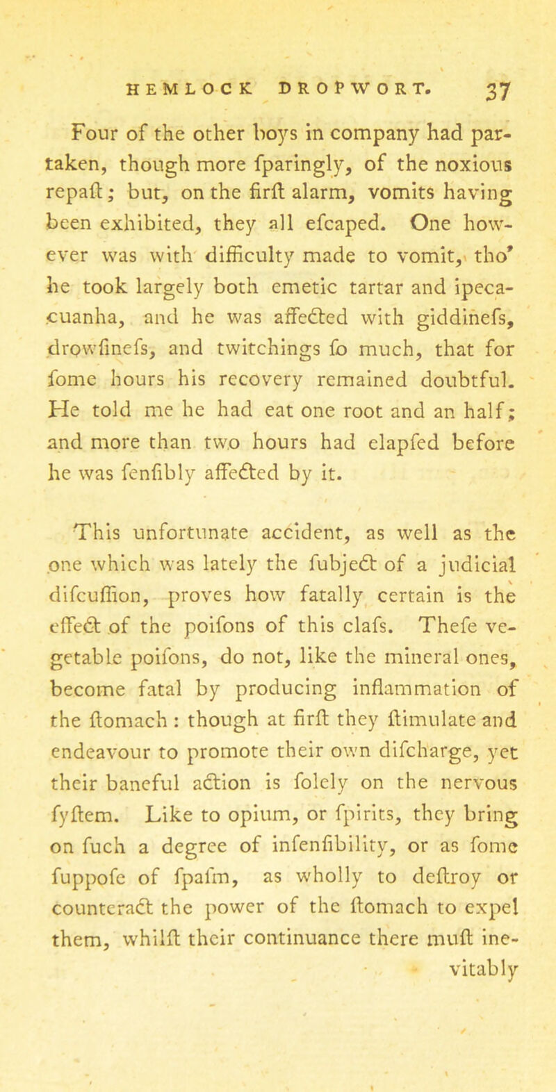 Four of the other boys in company had par- taken, though more fparingly, of the noxious repaft; but, on the firft alarm, vomitshaving been exhibited, they all efcaped. One how- ever was with difficulty made to vomit, tho* he took largely both emetic tartar and ipeca- cuanha, and he was affedted with giddinefs, drowfinefs, and twitchings fo much, that for fome hours his recovery remained doubtful. He told me he had eat one root and an half; and more than two hours had elapfed before he was fenfibly affedted by it. This unfortunate accident, as well as the one which was lately the fubjedt of a judicial difcuffion, proves how fatally certain is the effedt of the poifons of this clafs. Thefe ve- getable poifons, do not, like the mineral ones, become fatal by producing inflammation of the flomach : though at firft they ftimulate and endeavour to promote their own difcharge, yet their baneful adtion is folely on the nervous fyftem. Like to opium, or fpirits, they bring on fuch a degree of infenfibility, or as fome fuppofe of fpafm, as wholly to deftroy or counteract the power of the ftomach to expel them, whiift their continuance there muft ine- vitably