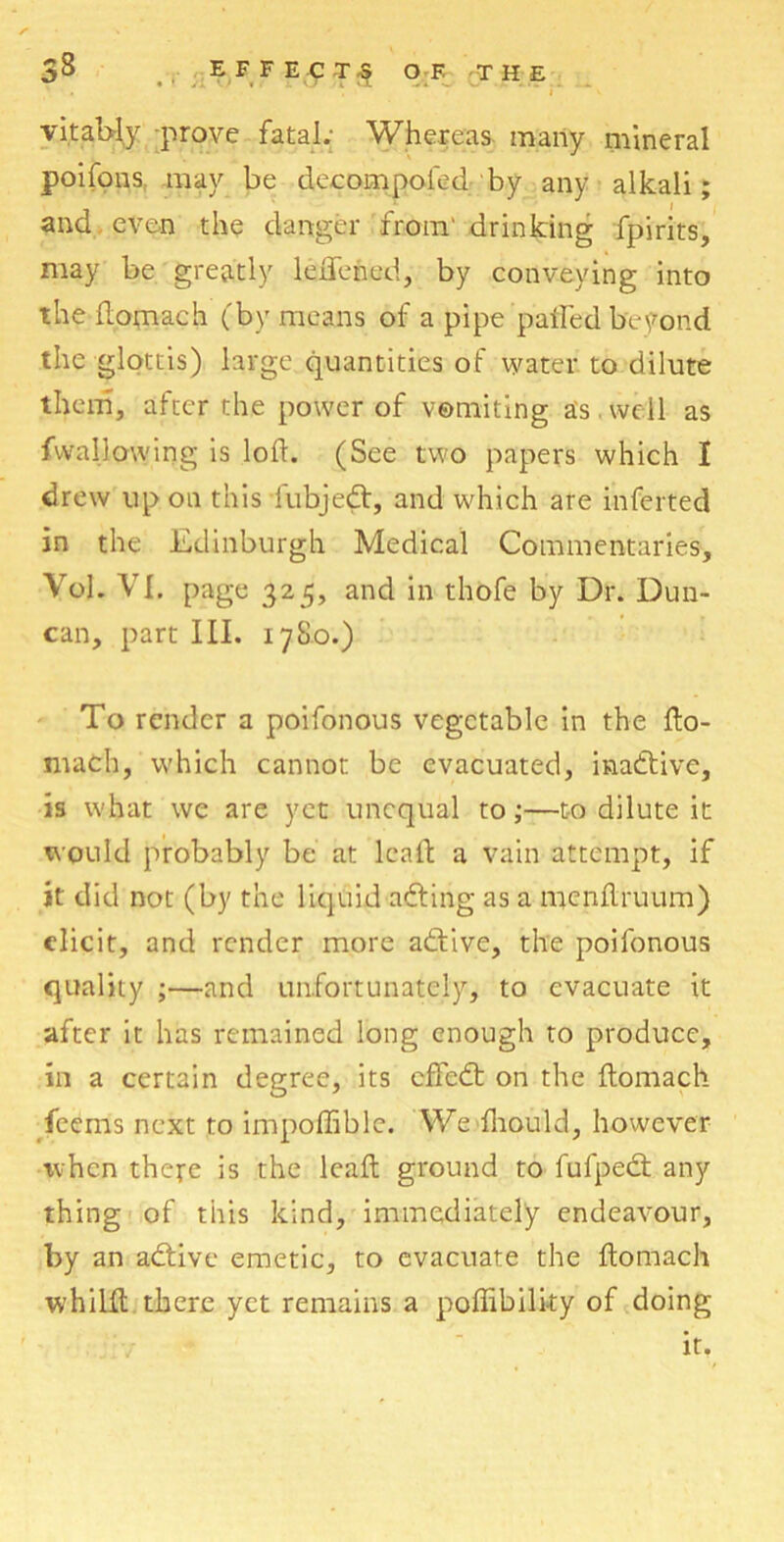 vitally prove fatal.; Whereas many mineral poifons may be decompoled by any alkali; and even the danger from' drinking fpirits, may be greatly leftfened, by conveying into the domach (by means of a pipe pathed beyond the glottis) large quantities of water to dilute them, after the power of vomiting as well as fwallowing is loft. (See two papers which I drew up on this fubjedt, and which are inferted in the Edinburgh Medical Commentaries, VoJ. VI. page 325, and in thofe by Dr. Dun- can, part III. 178.0.) To render a poifonous vegetable in the fto- math, which cannot be evacuated, inadtive, is what we are yet unequal to;—t-o dilute it would probably be at lead a vain attempt, if it did not (by the liquid adting as a menftruum) elicit, and render more adtive, the poifonous quality ;—and unfortunately, to evacuate it after it has remained long enough to produce, in a certain degree, its effedt on the ftomach feems next to im’poffible. Wedhould, however when there is the lead ground to fufpedt any thing of this kind, immediately endeavour, by an adtive emetic, to evacuate the ftomach whilit there yet remains a poffibility of doing it.