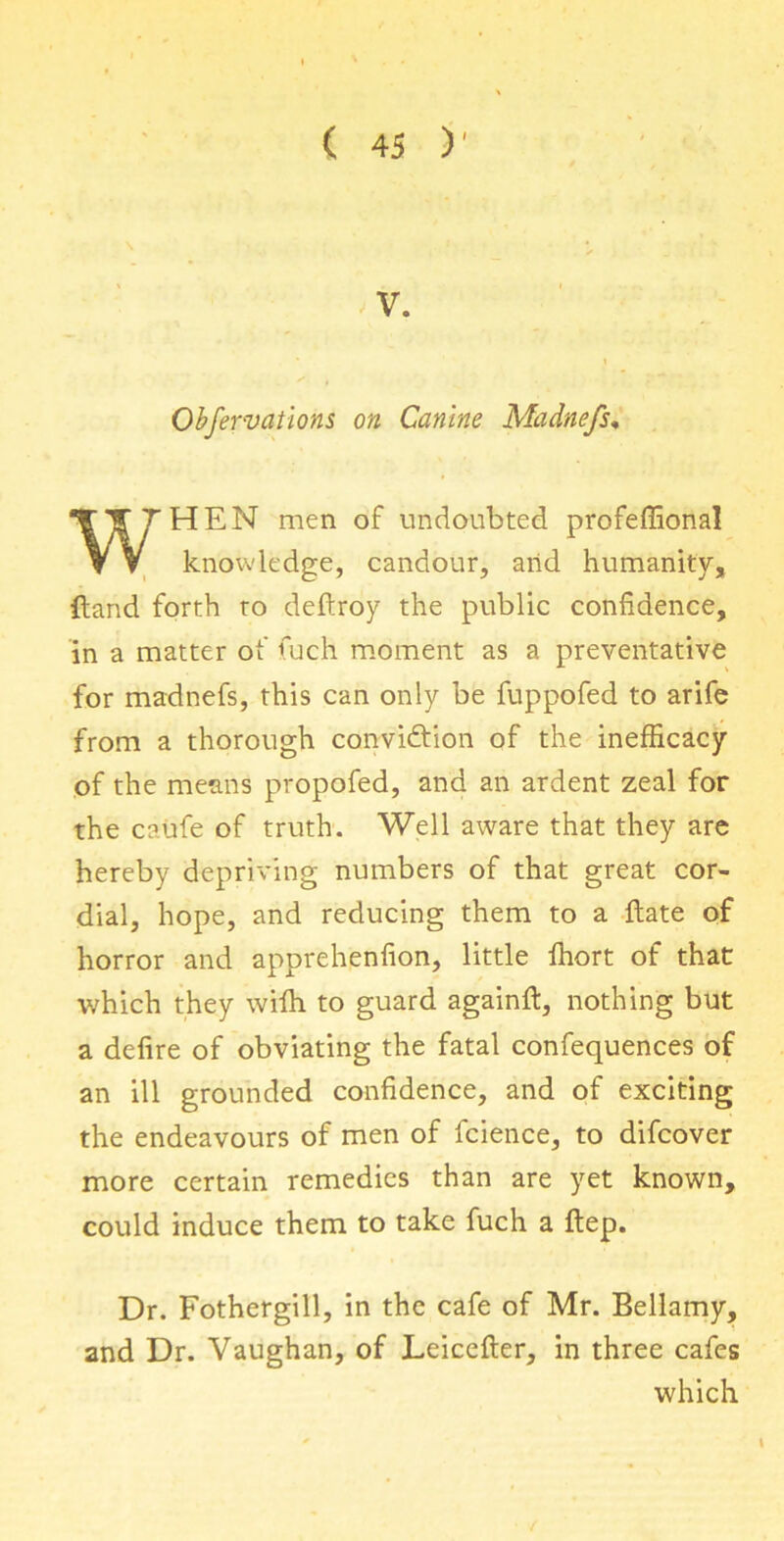 V. Obfervations on Canine Madnefs♦ HEN men of undoubted profeffional knowledge, candour, arid humanity, {land forth to deftroy the public confidence, in a matter of fuch moment as a preventative for madnefs, this can only be fuppofed to arife from a thorough conviction of the inefficacy of the means propofed, and an ardent zeal for the caufe of truth. Well aware that they are hereby depriving numbers of that great cor- dial, hope, and reducing them to a Hate of horror and apprehenfion, little ffiort of that which they wiffi to guard againft, nothing but a defire of obviating the fatal confequences of an ill grounded confidence, and of exciting the endeavours of men of fcience, to difcover more certain remedies than are yet known, could induce them to take fuch a ftep. Dr. Fothergill, in the cafe of Mr. Bellamy, and Dr. Vaughan, of Leiceiler, in three cafes which