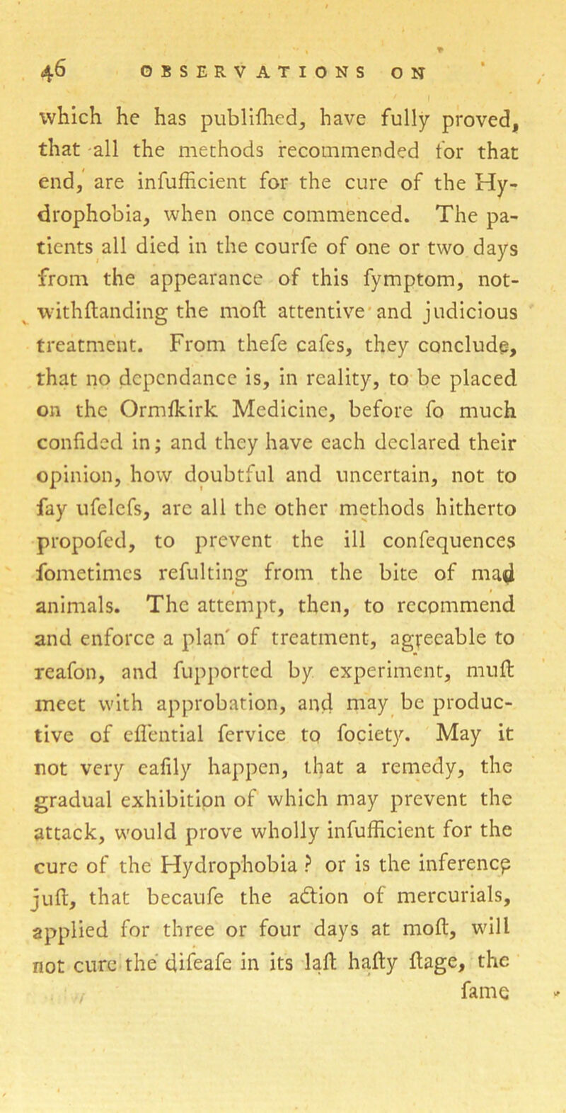 which he has publifhed, have fully proved, that -all the methods recommended for that end, are infufficient for the cure of the Hy- drophobia, when once commenced. The pa- tients all died in the courfe of one or two days from the appearance of this fymptom, not- withftanding the mod attentive and judicious treatment. From thefe cafes, they conclude, that no dcpcndance is, in reality, to be placed on the Ormikirk Medicine, before fo much confided in; and they have each declared their opinion, how doubtful and uncertain, not to fay ufelcfs, arc all the other methods hitherto propofed, to prevent the ill confequences fometimes refulting from the bite of mad animals. The attempt, then, to recommend and enforce a plan' of treatment, agreeable to reafon, and fupported by experiment, muft meet with approbation, and may be produc- tive of eflential fervice to fociety. May it not very eafily happen, that a remedy, the gradual exhibition of which may prevent the attack, would prove wholly infufficient for the cure of the Hydrophobia ? or is the inference juft, that becaufe the aeftion of mercurials, applied for three or four days at moft, will not cure the difeafe in its laft hafty ftage, the fame