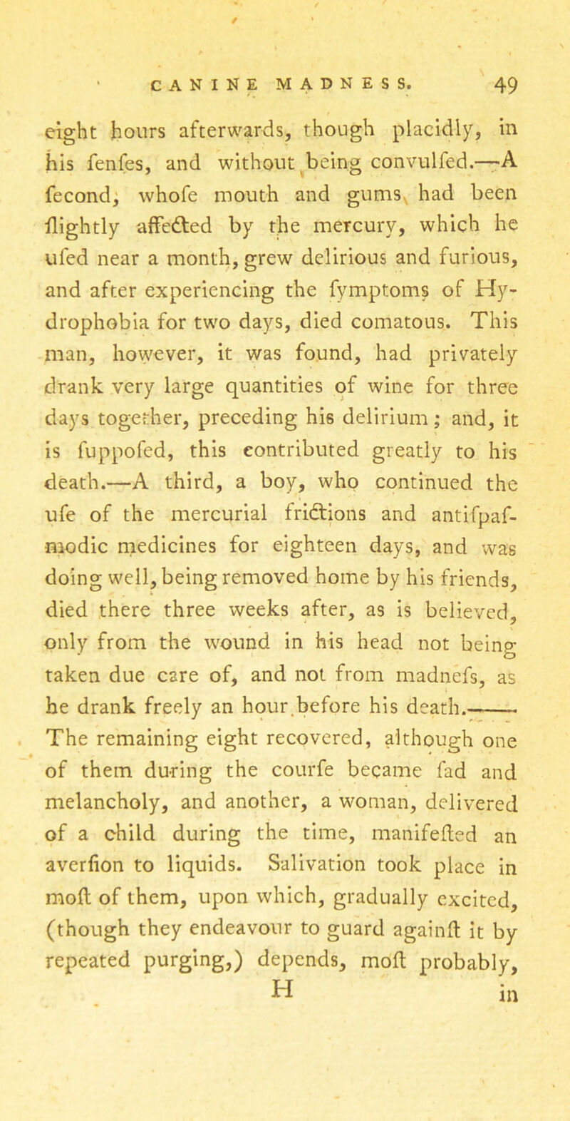 / eight hours afterwards, though placidly, in his fenfes, and without being convulfed.—A fecond, whofe mouth and gumsv had been Hightly affedted by the mercury, which he ufed near a month, grew delirious and furious, and after experiencing the fymptoms of Hy- drophobia for two days, died comatous. This man, however, it was found, had privately drank very large quantities of wine for three days together, preceding his delirium; and, it is fuppofed, this contributed greatly to his death.—A third, a boy, who continued the ufe of the mercurial frictions and antifpaf- modic medicines for eighteen days, and was doing well, being removed home by his friends, died there three weeks after, as is believed, only from the wound in his head not being- taken due care of, and not from madnefs, as he drank freely an hour.before his death.—— The remaining eight recovered, although one « ' of them during the courfe became fad and melancholy, and another, a woman, delivered of a child during the time, manifefted an averfion to liquids. Salivation took place in mod of them, upon which, gradually excited, (though they endeavour to guard again ft it by repeated purging,) depends, moft probably, H in