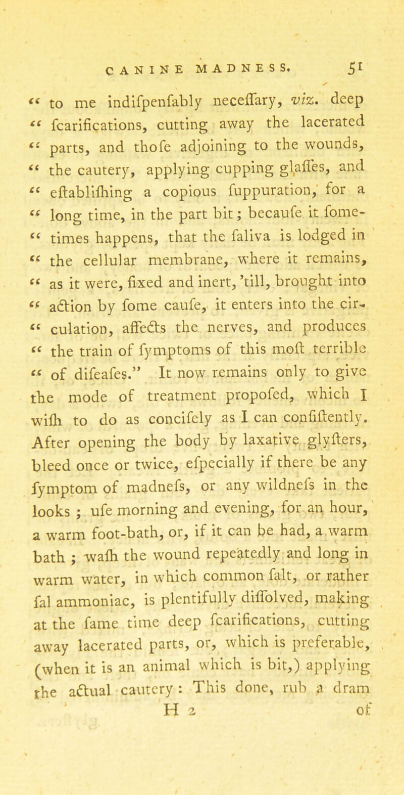 « to me indifpenfably necefiary, viz. deep tl fcarifications, cutting away the lacerated <£ parts, and thofe adjoining to the wounds, “ the cautery, applying cupping glades, and <c eftabliflfing a copious fuppuration, for a « long time, in the part bit; becaufe it fome- “ times happens, that the ialiva is lodged in tc the cellular membrane, where it remains, « as it were, fixed and inert, ’till, brought into adtion by fome caufe, it enters into the cir- « culation, affedts the nerves, and produces “ the train of fymptoms of this mod terrible “ of difeafes.” It now remains only to give the mode of treatment propofed, which I wifli to do as concifely as I can confidently. After opening the body by laxative glyders, bleed once or twice, efpecially if there be any fymptom of madnefs, or any wildncfs in the looks ; ufe morning and evening, for an hour, a warm foot-bath, or, if it can be had, a warm bath ; vvalh the wound repeatedly and long in warm water, in which common fait, or rather fal ammoniac, is plentifully diffolved, making at the fame time deep fcarifications, cutting away lacerated parts, or, which is preferable, (when it is an animal which is bit,) applying the adtual cautery: This done, rub a dram H 2 of