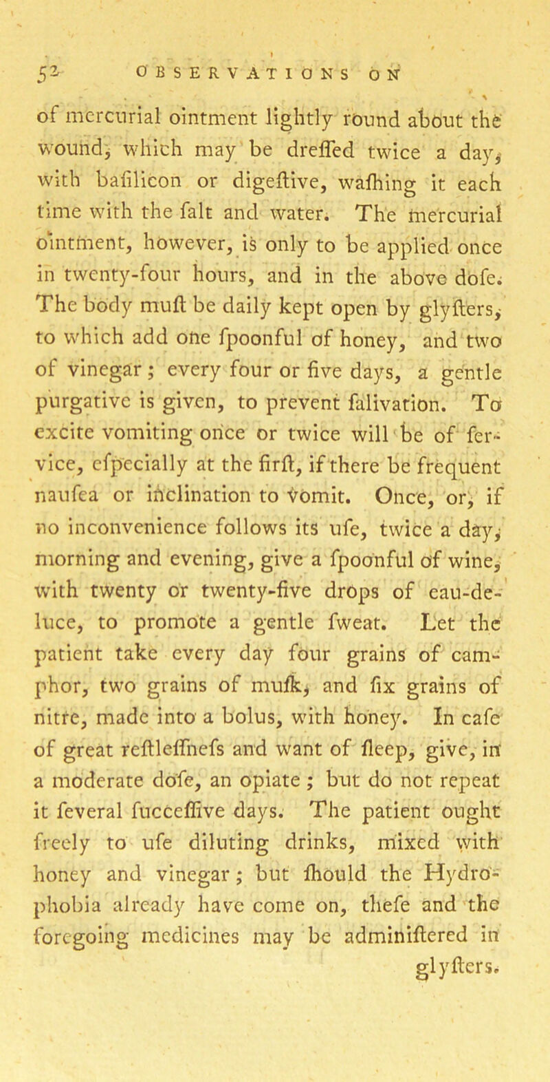 - . ' . j. - * of mercurial ointment lightly round about the wound, which may be drefled twice a day* with bafilicon or digeftive, wafhing it each time with the fait and water. The mercurial ointment, however, is only to be applied once in twenty-four hours, and in the above dofe; The body mult be daily kept open by gdyfters* to which add one fpoonful of honey, and two of vinegar ; every four or five days, a gentle purgative is given, to prevent falivation. To excite vomiting once or twice will be of fer- vice, cfpecially at the firft, if there be frequent naufea or inclination to ^omit. Once, or, if no inconvenience follows its ufe, twice a day; morning and evening, give a fpoonful of wine, with twenty or twenty-five drops of eau-de- luce, to promote a gentle fweat. Let the patient take every day four grains of cam- phor, two grains of mufk* and fix grains of nitre, made into a bolus, with honey. In cafe of great reftlelfnefs and want of fleep, give, in' a moderate dofe, an opiate ; but do not repeat it feveral fucCeffive days. The patient ought freely to ufe diluting drinks, mixed with honey and vinegar; but fhould the Hydro- phobia already have come on, tliefe and the foregoing medicines may be adminiflered in glyfters.