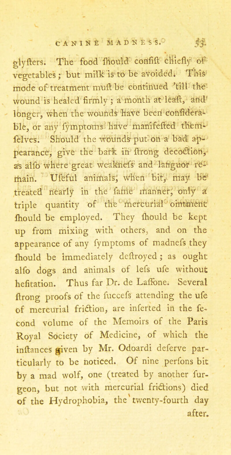 o-lyfters. The food fhould cortfift chiefly of vegetables; but milk is* to be avoided* This mode of treatment muft be continued ’till the wound is healed firmly ; a month at lea-ft, and' longer, when the wounds have been! confidera^ ble, or any fymptoms have’ mariifefted them- felves. Should the wounds* put' on a bad ap- pearance, give the bark in’ flrong decodicn, a=s alfo where great weaknefs; and languor re- main. Ufeful animals; when bit, may bo treated nearly in the fable rhannei*; only a triple quantity of the' mercurial omtirtetlt fhould be employed. They fhould be kept up from mixing with others, and on the appearance of any fymptoms of madnefs they lhould be immediately dcftroyed; as ought alfo dogs and animals of lefs ufe without hefitation. Thus far Dr. de Laflone. Several flrong proofs of the fuccefs attending the ufe of mercurial fridion, are inferted in the fe- cond volume of the Memoirs of the Paris Royal Society of Medicine, of which the inftances given by Mr. Odoardi deferve par- ticularly to be noticed. Of nine perfons bit by a mad wolf, one (treated by another fur- geon, but not with mercurial fridions) died of the Hydrophobia, the twenty-fourth day after.