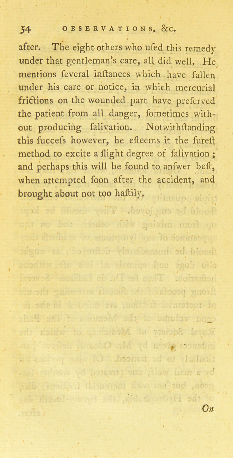 \ after. The eight others who ufed this remedy under that gentleman’s care, all did well. He mentions feveral inftances which have fallen under his care or notice, in which mercurial fridtions on the wounded part have preferved the patient from all danger, fometimes with- out producing falivation. Notwithftanding this fuccefs however, he eftecms it the furefl; method to excite a flight degree of falivation ; and perhaps this will be found to anfwer belt, when attempted foon after the accident, and brought about not too haftily, , t r t r • t i. -y .. ) \ V l »»I|J j j; r On