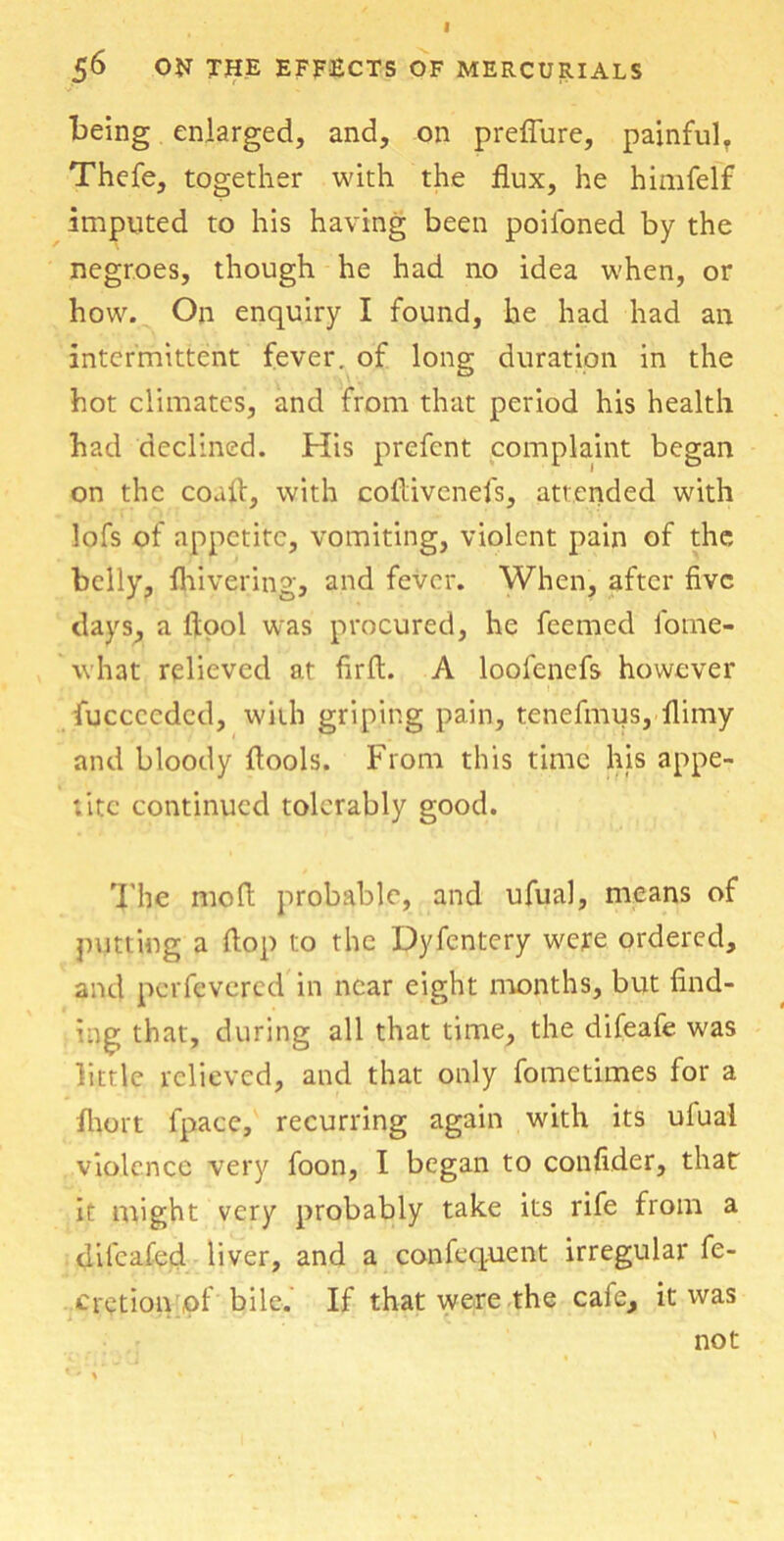 56 ON THE EFFECTS OF MERCURIALS being enlarged, and, on preflure, painful. Thefe, together with the flux, he himfelf imputed to his having been poiloned by the negroes, though he had no idea when, or how. On enquiry I found, he had had an intermittent fever, of long duration in the hot climates, and from that period his health had declined. His prefcnt complaint began on the confl, with coflivenefs, attended with lofs of appetite, vomiting, violent pain of the belly, fhivering, and fever. When, after five days, a ftool was procured, he feemed fotne- what relieved at firft. A loofenefs however fuccccdcd, with griping pain, tenefmus, flimy and bloody {tools. From this time his appe- tite continued tolerably good. The mo ft probable, and ufual, means of putting a flop to the Dyfentery were ordered, and perfevered in near eight months, but find- ing that, during all that time, the difeafe was little relieved, and that only fometimes for a fhort fpace, recurring again with its ulual violence very foon, I began to confider, that it might very probably take its rife from a difcafed liver, and a confequent irregular fe- cretion of bile. If that were the caie, it was not