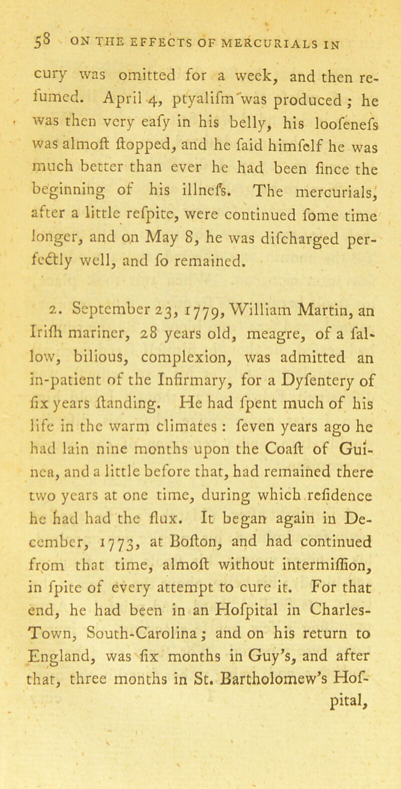 cury was omitted for a week, and then re- lumed. April 4, ptyalifnTwas produced ; he was then very eafy in his belly, his loofenefs was almoft Hopped, and he faid himfclf he was much better than ever he had been fince the beginning of his illnefs. The mercurials, after a little refpite, were continued fome time longer, and on May 8, he was difcharged per- fectly well, and fo remained. 2. September 23, 1779, William Martin, an Irifh mariner, 28 years old, meagre, of a fal- low, bilious, complexion, was admitted an in-patient of the Infirmary, for a Dyfentery of fix years Handing. He had fpent much of his life in the warm climates: feven years ago he had lain nine months upon the Coafl of Gui- nea, and a little before that, had remained there two years at one time, during which rcfidence he had had the flux. It began again in De- cember, 1773, at Boflon, and had continued from that time, almoH without intermiflion, in fpite of every attempt to cure it. For that end, he had been in an Hofpital in Charles- Town, South-Carolina; and on his return to England, was fix months in Guy’s, and after that, three months in St. Bartholomew’s Hof- pital,