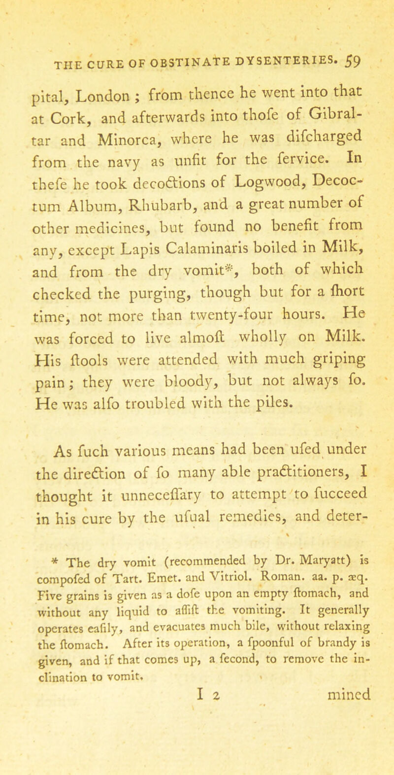 pit-al, London ; from thence he went into that at Cork, and afterwards into thofe of Gibral- tar and Minorca, where he was difcharged from the navy as unfit for the fervice. In thefe he took decodtions of Logwood, Decoc- tum Album, Rhubarb, and a great number of other medicines, but found no benefit from any, except Lapis Calaminaris boiled in Milk, and from the dry vomit'*, both of which checked the purging, though but for a fhort time, not more than twenty-four hours. He was forced to live almoft wholly on Milk. His flools were attended with much griping pain ; they were bloody, but not always fo. He was alfo troubled with the piles. As fuch various means had been ufed under the diredtion of fo many able practitioners, I thought it unneceflary to attempt to fucceed in his cure by the ufual remedies, and deter- * The dry vomit (recommended by Dr. Maryatt) is compofed of Tart. Emet. and Vitriol. Roman, aa. p. aeq. Five grains is given as a dofe upon an empty ftomach, and without any liquid to aflift the vomiting. It generally operates eafily, and evacuates much bile, without relaxing the ftomach. After its operation, a fpoonful of brandy is given, and if that comes up, a fecond, to remove the in- clination to vomit. I 2 mined