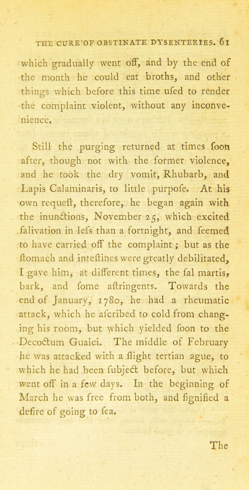 which gradually went off, and by the end of the month he could eat broths, and other things which before this time ufed to render the complaint violent, without any inconve- nience. Still the purging returned at times foon after, though not with the former violence, and he took the dry vomit, Rhubarb, and Lapis Calaminaris, to little purpofe. At his own requeft, therefore, he began again with the inunctions, November 25, which excited falivation in lefs than a fortnight, and feemed to have carried off the complaint; but as the ftomach and inteftines were greatly debilitated, I gave him, at different times, the fal martis, bark, and fome aftringents. Towards the end of January, 1780, he had a rheumatic attack, which he afcribed to cold from chang- ing his room, but which yielded foon to the DecoCtum Guaici. The middle of February he was attacked with a flight tertian ague, to which he had been fubjedt before, but which went off in a few days. In the beginning of March he was free from both, and fignified a defire of going to fca. The