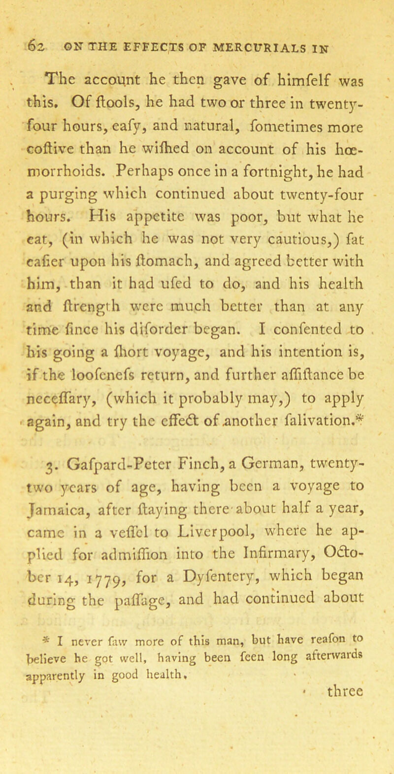 The account he then gave of himfelf was this. Of ftools, he had two or three in twenty- four hours, eafy, and natural, fometimes more coftive than he wifhed on account of his hae- morrhoids. Perhaps once in a fortnight, he had a purging which continued about twenty-four hours. His appetite was poor, but what he eat, (in which he was not very cautious,) fat cafier upon his ftomach, and agreed better with * him, than it had ufed to do, and his health and ftrength were much better than at any time fince his diforder began. I confented to his going a fhort voyage, and his intention is, if the loofcnefs return, and further afliilancebe ncceffary, (which it probably may,) to apply ■ again, and try the effedt of .another falivation.* 3. Gafpard-Peter Finch, a German, twenty- two years of age, having been a voyage to Jamaica, after flaying there about half a year, came in a veffcl to Liverpool, where he ap- plied for admiffion into the Infirmary, Octo- ber 14, 1779, for a Dyfentery, which began during the pafifage, and had continued about * I never faw more of this man, but have reafon to believe he got well, having been feen long afterwards apparently in good health, • three