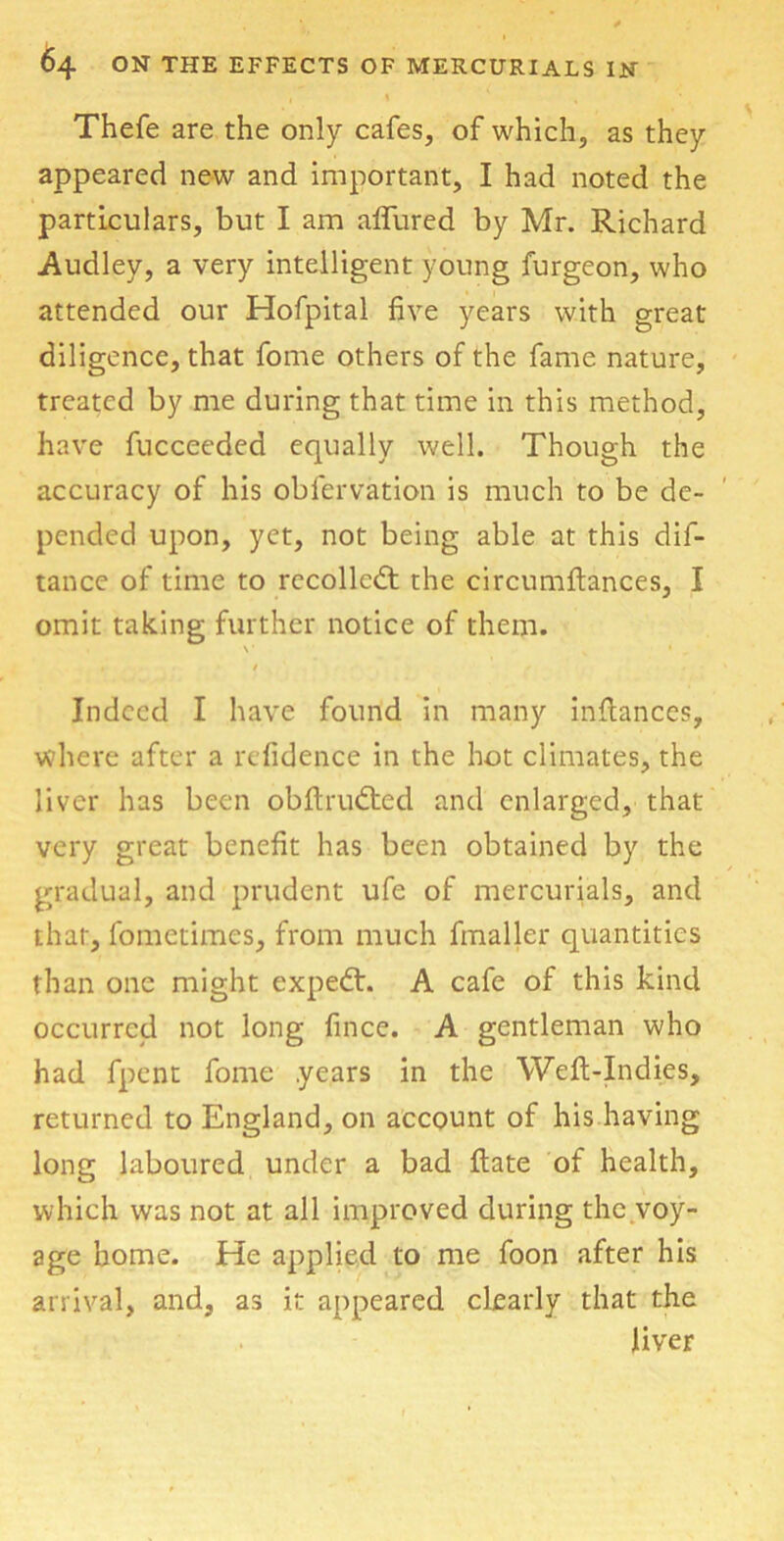 , I , Thefe are the only cafes, of which, as they appeared new and important, I had noted the particulars, but I am alTured by Mr. Richard Audley, a very intelligent young furgeon, who attended our Hofpital five years with great diligence, that fome others of the fame nature, treated by me during that time in this method, have fucceeded equally well. Though the accuracy of his obfervation is much to be de- pended upon, yet, not being able at this dif- tance of time to recoiled: the circumftances, I omit taking further notice of them. v x • , Indeed I have found in many infiances, where after a refidence in the hot climates, the liver has been obftrudied and enlarged, that very great benefit has been obtained by the gradual, and prudent ufe of mercurials, and that, fometimes, from much fmaller quantities than one might exped:. A cafe of this kind occurred not long fince. A gentleman who had fpent fome years in the Weft-Indies, returned to England, on account of his having long laboured under a bad ftate of health, which was not at all improved during the voy- age home. He applied to me foon after his arrival, and, as it appeared clearly that the liver