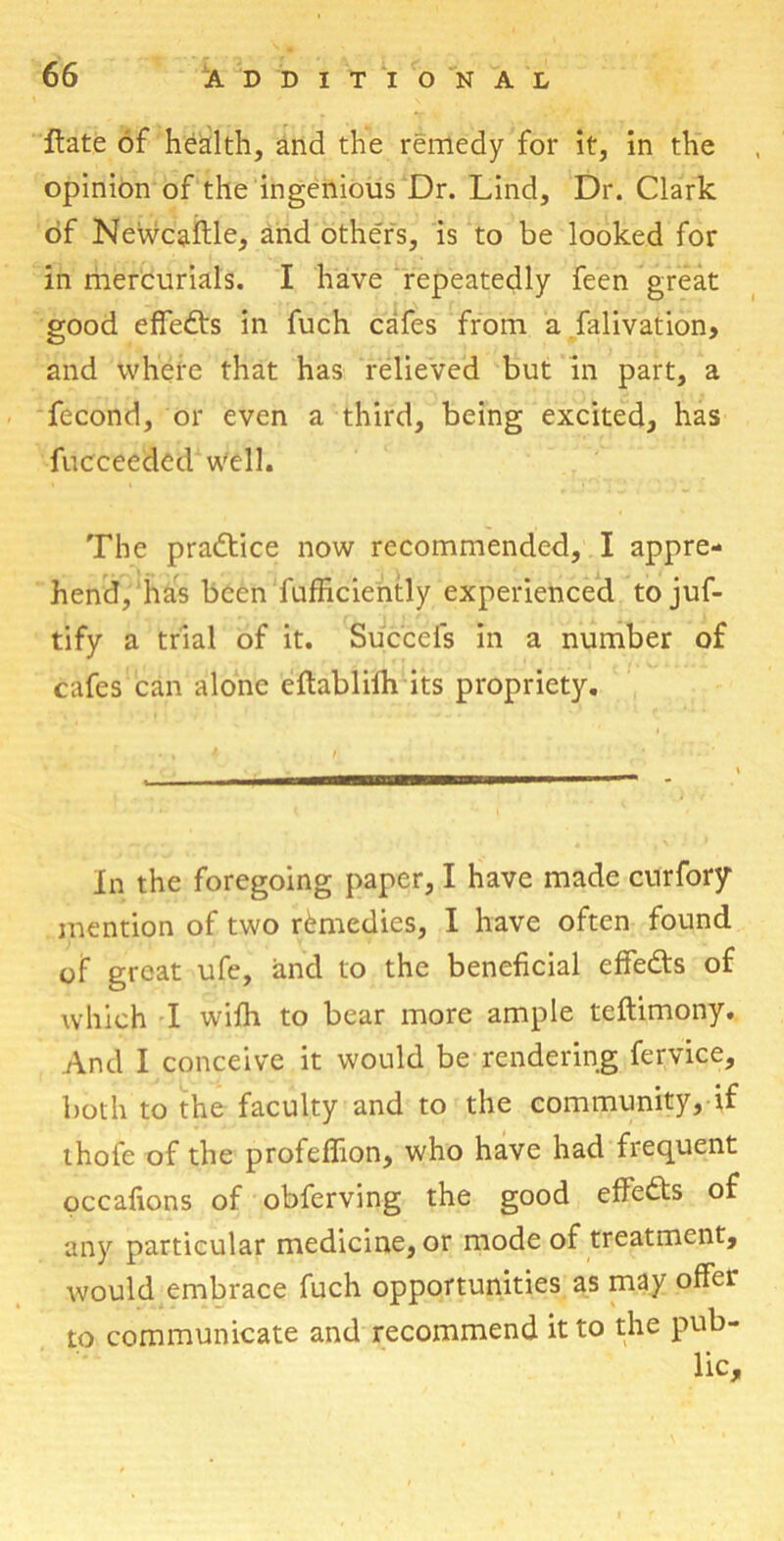 Hate of health, and the remedy for it, in the opinion of the ingenious Dr. Lind, Dr. Clark of Newcaftle, and others, is to be looked for in mercurials. I have repeatedly feen great good effedts in fuch cafes from a falivation, and where that has relieved but in part, a fecond, or even a third, being excited, has fucceeded well. The practice now recommended, I appre- hend, has been fufhciently experienced to juf- tify a trial of it. Succcfs in a number of cafes can alone eftablifh its propriety. In the foregoing paper, I have made curfory mention of two remedies, I have often found of great ufe, and to the beneficial effedts of which I wifh to bear more ample teftimony. And I conceive it would be rendering fervice, both to the faculty and to the community, if ihofe of the profeffion, who have had frequent occafions of obferving the good effedts of any particular medicine, or mode of treatment, would embrace fuch opportunities as may offer to communicate and recommend it to the pub- lic.