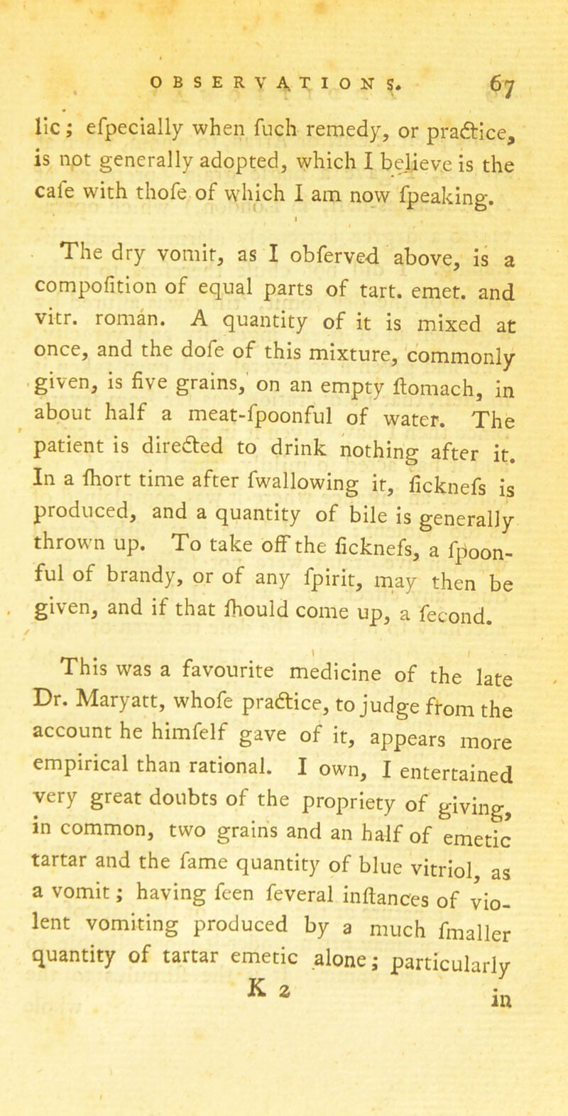 lie; efpecially when fuch remedy, or practice, is not generally adopted, which I believe is the cale with thofe of which I am now fpeaking. 1 The dry vomit, as I obferved above, is a compofition of equal parts of tart. emet. and vitr. roman. A quantity of it is mixed at once, and the dole of this mixture, commonly given, is five grains, on an empty Itomach, in about half a meat-fpoonful of water. The patient is directed to drink nothing after it. In a fliort time after fwallowing it, ficknefs is produced, and a quantity of bile is generally thrown up. To take off the ficknefs, a fpoon- ful of brandy, or of any fpirit, may then be given, and if that Ihould come up, a fecond. ✓ , \ f This was a favourite medicine of the late Dr. Maryatt, whofe practice, to judge from the account he himfelf gave of it, appears more empirical than rational. I own, I entertained very great doubts of the propriety of giving, in common, two grains and an half of emetic tartar and the fame quantity of blue vitriol as a vomit; having feen feveral inftances of vio- lent vomiting produced by a much fmaller quantity of tartar emetic alone; particularly