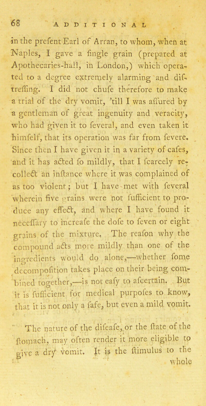 in the prefentEarl of Arran, to whom, when at Naples, I gave a lingle grain (prepared at Apothecaries-hail, in London,) which opera- ted to a degree extremely alarming and dif- treffing. I did not chufe therefore to make a trial of the dry vomit, ’till I was allured by a gentleman of great ingenuity and veracity, who had given it to feveral, and even taken it himfelf, that its operation was far from fevere. Since then I have given it iq a variety of cafes, and it has adted fo mildly, that I fcarcely reT collect an inltance where it was complained of as too violent; but I have'met with feveral wherein five •’rains were not fufficient to pro- duce any effedt, and where I have found it necclfary to increafe the dofe to feven or eight grains of the mixture, The reafon why the compound adts more mildly than one of the ingredients would do alone,—whether fome dccompofition takes place on their being com- bined together,—is not eafy to afceitain. But it is fufficient for medical purpofes to know, that it is not only a fafe, but even a mild vomit. < f - £ * . . ' t « The nature of the difeafe, or the Hate of the X fiomach, may often render it more eligible to give a dr\f vomit. It is the ffiimulus to the whole