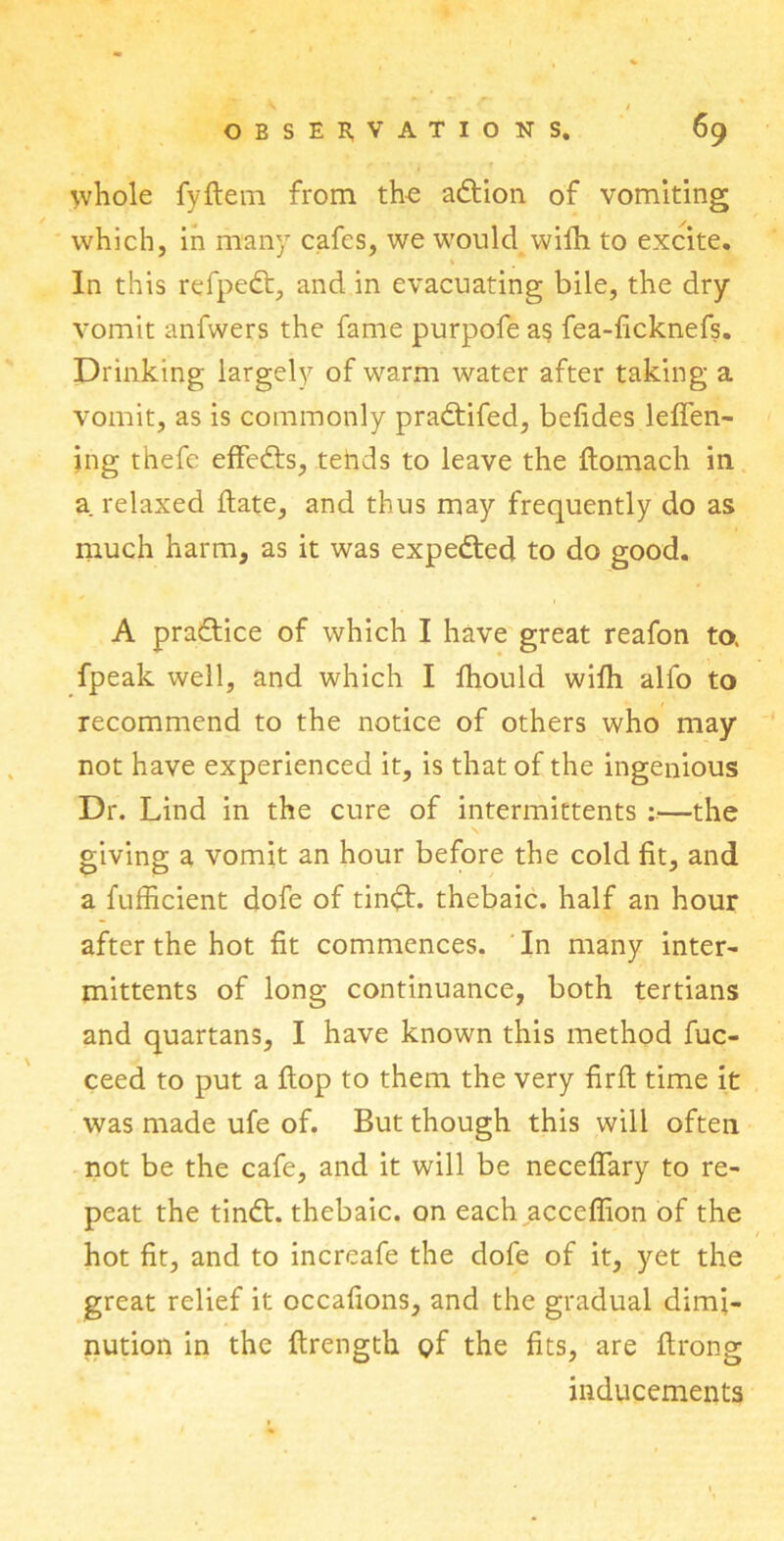 V / OBSERVATIONS. 69 ^vhole fyftem from the adtion of vomiting which, in many cafes, we would wiih. to excite. In this refpedt, and in evacuating bile, the dry vomit anfwers the fame purpofe as fea-ficknefs. Drinking largely of warm water after taking a vomit, as is commonly pradtifed, befides lefien- ing thefe effedts, tends to leave the ftomach in a. relaxed date, and thus may frequently do as much harm, as it was expedited to do good. A pradtice of which I have great reafon to. fpeak well, and which I fhould wifti alfo to recommend to the notice of others who may not have experienced it, is that of the ingenious Dr. Lind in the cure of intermittents :—the giving a vomit an hour before the cold fit, and a fufficient dofe of tindL thebaic, half an hour after the hot fit commences. In many inter- mittents of long continuance, both tertians and quartans, I have known this method fuc- ceed to put a flop to them the very firft time it was made ufe of. But though this will often not be the cafe, and it will be neceflary to re- peat the tindt. thebaic, on each acceffion of the hot fit, and to increafe the dofe of it, yet the great relief it occafions, and the gradual dimi- nution in the ftrength gf the fits, are ftrong inducements