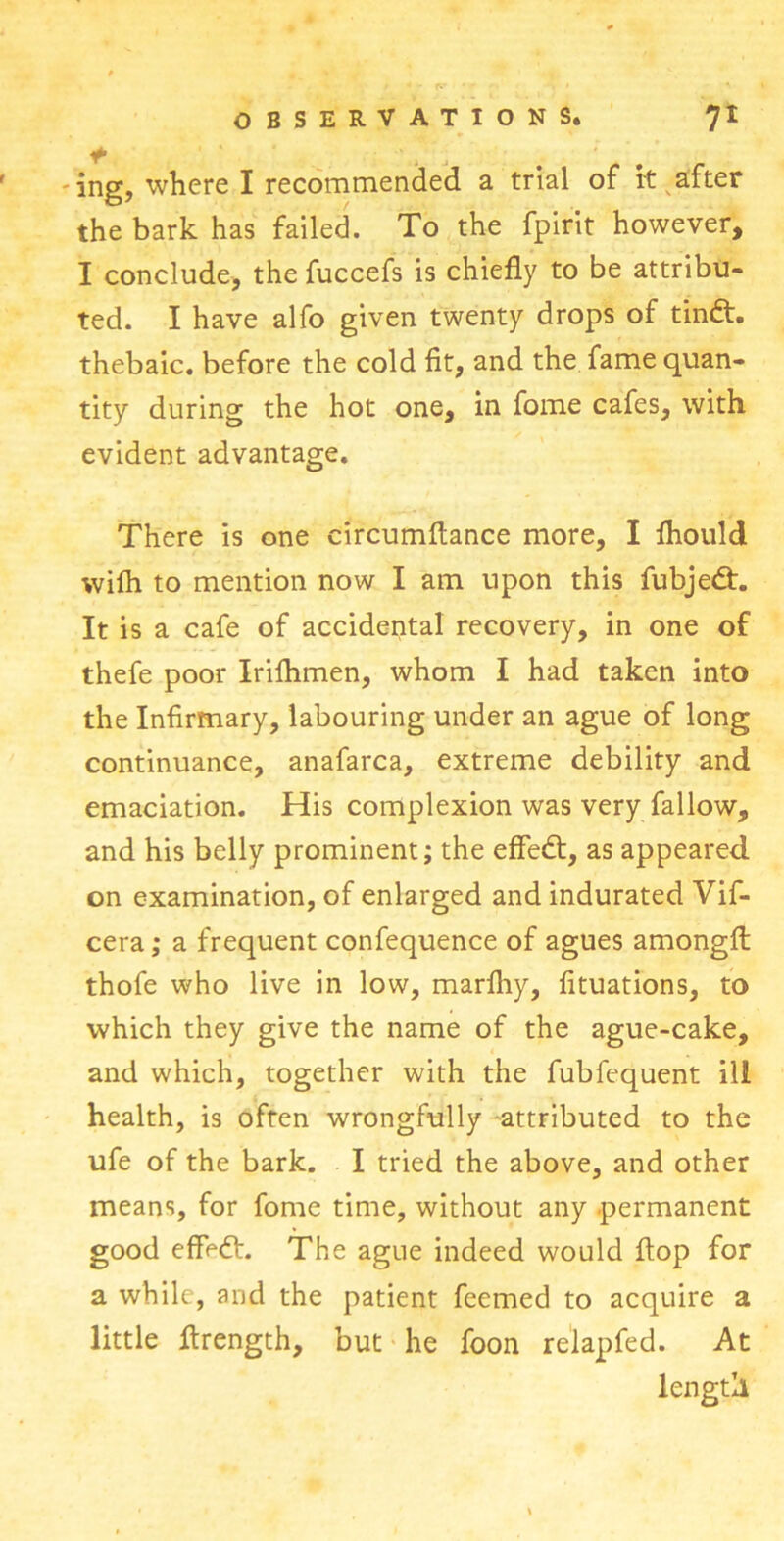 + ' i - ing, where I recommended a trial of it after the bark has failed. To the fpirit however, I conclude, the fuccefs is chiefly to be attribu- ted. I have alfo given twenty drops of tindt. thebaic, before the cold fit, and the fame quan- tity during the hot one, in fome cafes, with evident advantage. There is one circumflance more, I fhould wifli to mention now I am upon this fubjedt. It is a cafe of accidental recovery, in one of thefe poor Irifhmen, whom I had taken into the Infirmary, labouring under an ague of long continuance, anafarca, extreme debility and emaciation. His complexion was very fallow, and his belly prominent; the effedt, as appeared on examination, of enlarged and indurated Vif- cera; a frequent confequence of agues amongft thofe who live in low, marfliy, fituations, to which they give the name of the ague-cake, and which, together with the fubfequent ill health, is often wrongfully attributed to the ufe of the bark. I tried the above, and other means, for fome time, without any permanent good effedl:. The ague indeed would flop for a while, and the patient feemed to acquire a little ftrength, but he foon relapfed. At length