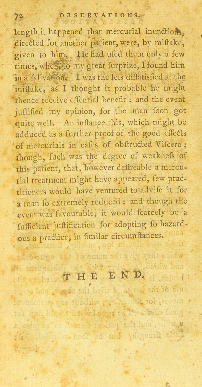 length it happened that mercurial inun&iofe, directed for another patient, were, by miftake, given to hip. He had ufed them only a few times, wjiefqto my great furprize, I found him in a falivation'i I was the lei’s diffatisficd at the miftake, as I thought it probable he might * thence receive eflential benefit : and the event juftified my opinion, for the man foon got quite well. An inftanee this, which might be adduced as a further proof of the good effe&s of mercurials in cafes of obftrudted Vifcera ; though, fuch was the degree of weaknefs of this patient, that, “however defireable a mercu- rial treatment might have appeared, few prac- titioners would have ventured to advife it for a man fo extremely reduced : and though the event was favourable, it would fcarcely be a fufficient junification for adopting fo hazard- ous a pra&ice, in fimilar circumftances. THE E Nt), [