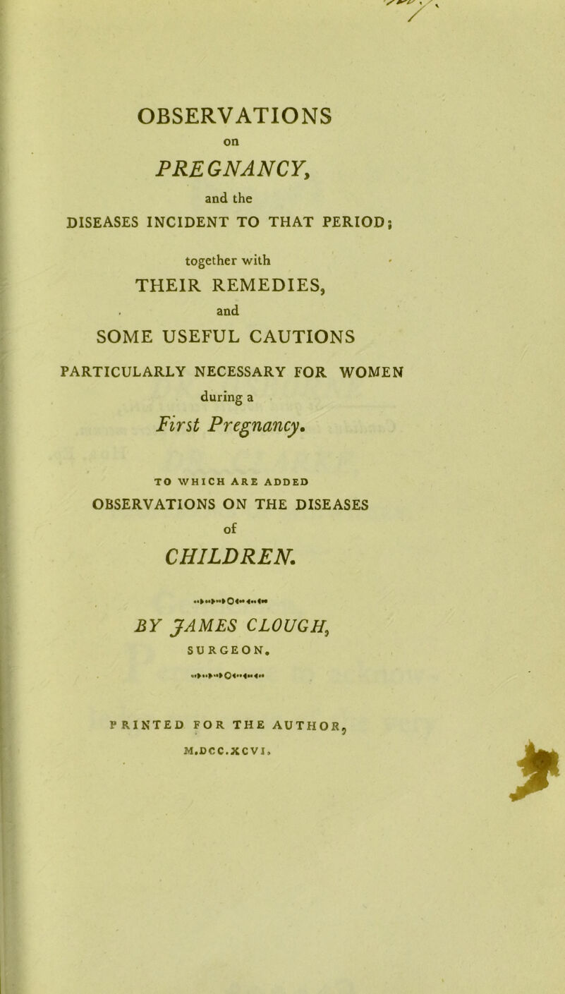 OBSERVATIONS on PREGNANCY, and the DISEASES INCIDENT TO THAT PERIOD; together with THEIR REMEDIES, and SOME USEFUL CAUTIONS PARTICULARLY NECESSARY FOR WOMEN during a First Pregnancy. TO WHICH ARE ADDED OBSERVATIONS ON THE DISEASES of CHILDREN. •• BY JAMES CLOUGH, SURGEON. PRINTED FOR THE AUTHOR, M.DCC.XCVI,