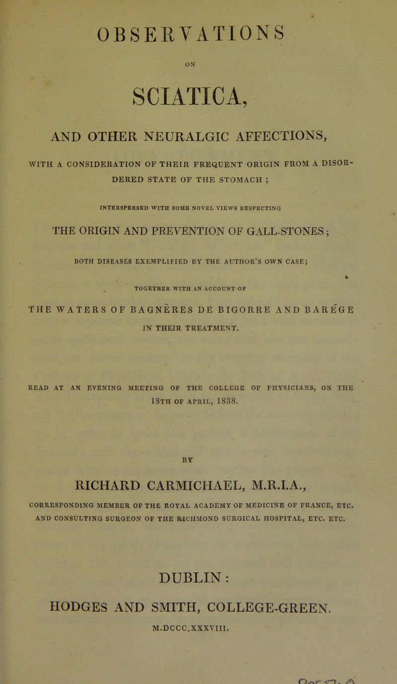 OBSERVATIONS ON SCIATICA, AND OTHER NEURALGIC AFFECTIONS, WITH A CONSIDERATION OF THEIR FREQUENT ORIGIN FROM A DISOR- DERED STATE OF THE STOMACH ; INTEESPERSED WITH SOME NOVEL VIEWS RESPECTING THE ORIGIN AND PREVENTION OF GALL-STONES; BOTH DISEASES EXEMPLIFIED BY THE AUTHOR’S OWN CASE; V . TOGETHER WITH AN ACCOUNT OF THE WATERS OF BAGNERES DE BIGORRE AND BARE'GE IN THEIR TREATMENT. READ AT AN EVENING MEETING OF THE COLLEGE OF PHYSICIANS, ON TUB 18th OF APRIL, 1838. BY RICHARD CARMICHAEL, M.R.I.A., CORRESPONDING MEMBER OF THE ROYAL ACADEMY OF MEDICINE OF FRANCE, ETC. AND CONSULTING SURGEON OF THE RICHMOND SURGICAL HOSPITAL, ETC. ETC. DUBLIN: HODGES AND SMITH, COLLEGE-GREEN. M.DCCC.XXXVIIl.