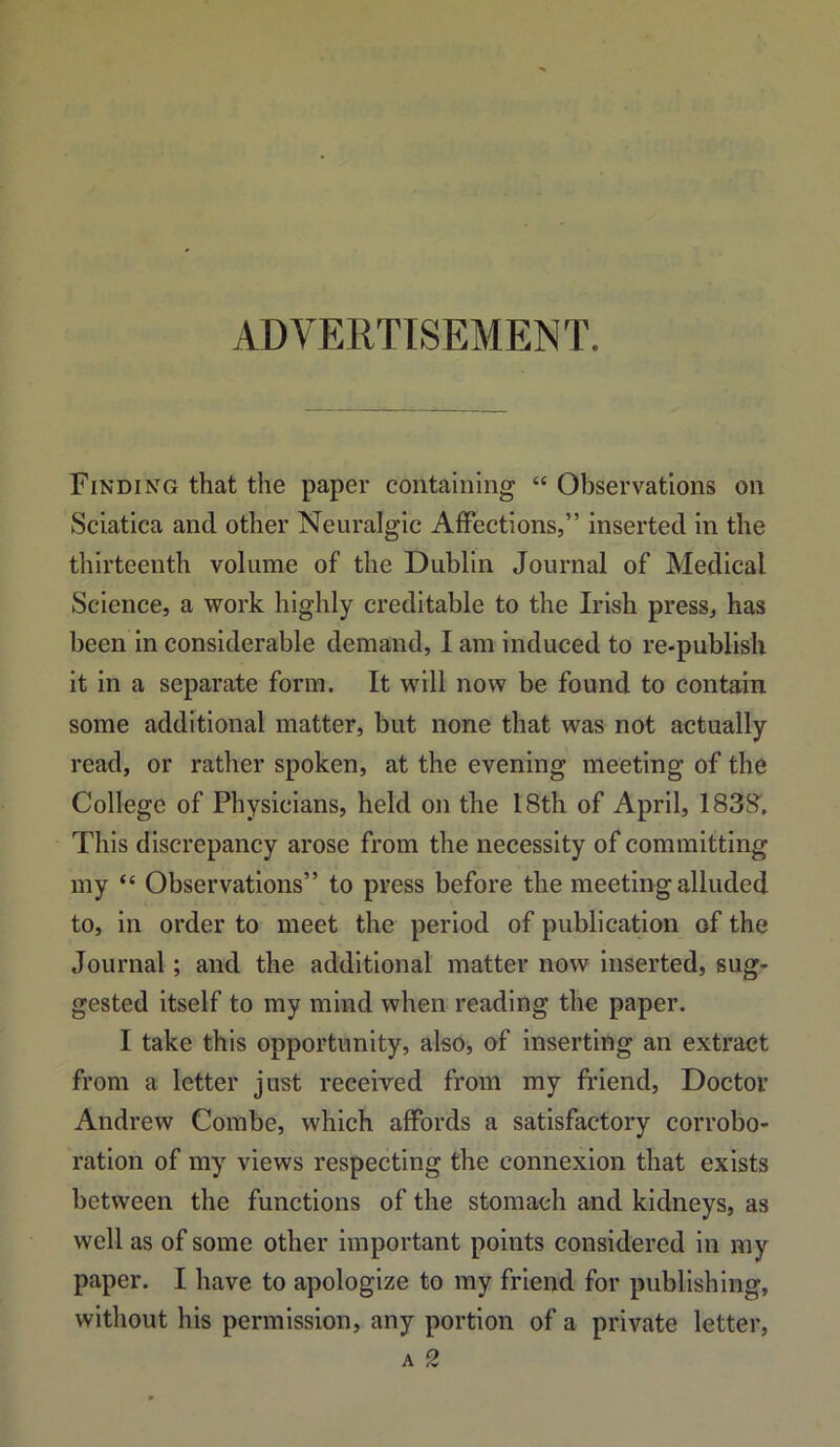 ADVERTISEMENT. Finding that the paper containing “ Observations on Sciatica and other Neuralgic Affections,” inserted in the thirteenth volume of the Dublin Journal of Medical Science, a work highly creditable to the Irish press, has been in considerable demand, I am induced to re-publish it in a separate form. It will now be found to contain some additional matter, but none that was not actually read, or rather spoken, at the evening meeting of the College of Physicians, held on the 18th of April, 1838. This discrepancy arose from the necessity of committing my “ Observations” to press before the meeting alluded to, in order to meet the period of publication of the Journal; and the additional matter now Inserted, sug- gested itself to my mind when reading the paper. I take this opportunity, also, of inserting an extract from a letter just received from my friend. Doctor Andrew Combe, which affords a satisfactory corrobo- ration of my views respecting the connexion that exists between the functions of the stomach and kidneys, as well as of some other important points considered in my paper. I have to apologize to my friend for publishing, without his permission, any portion of a private letter,